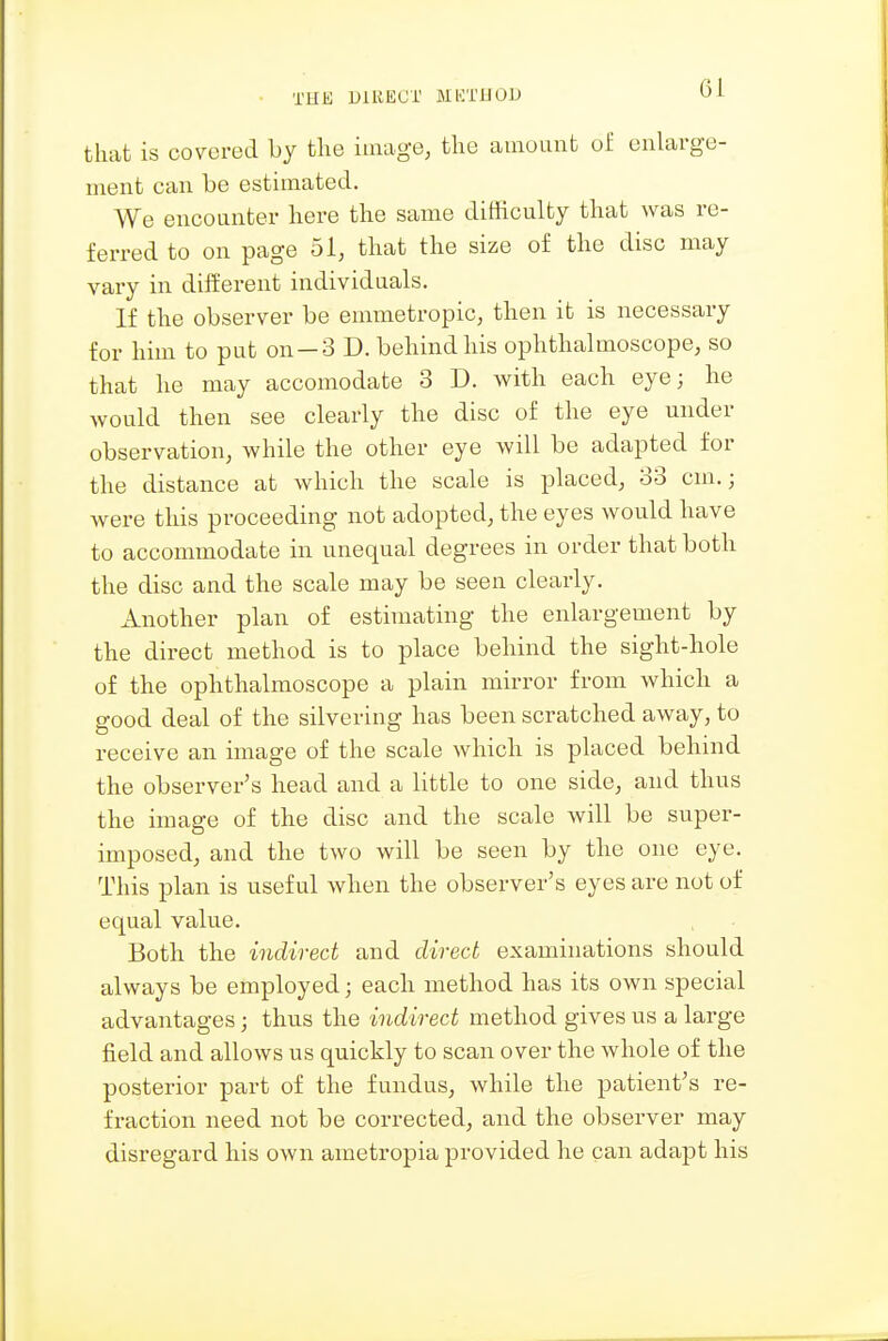 that is covered by the image, the aiiiouiit of enlarge- ment can be estimated. We encounter here the same difficulty that was re- ferred to on page 51, that the size of the disc may vary in dilferent individuals. If the observer be emmetropic, then it is necessary for him to put on—3 D. behind his ophthalmoscope, so that he may accomodate 3 D. with each eye; he would then see clearly the disc of the eye under observation, while the other eye will be adapted for the distance at which the scale is placed, 33 cm.; were this proceeding not adopted, the eyes would have to accommodate in unequal degrees in order that both the disc and the scale may be seen clearly. Another plan of estimating the enlargement by the direct method is to place behind the sight-hole of the ophthalmoscope a plain mirror from which a good deal of the silvering has been scratched away, to receive an image of the scale which is placed behind the observer's head and a little to one side, and thus the image of the disc and the scale will be super- imposed, and the two will be seen by the one eye. This plan is useful when the observer's eyes are not of equal value. Both the indirect and direct examinations should always be employed; each method has its own special advantages; thus the indirect method gives us a large field and allows us quickly to scan over the whole of the posterior part of the fundus, while the patient's re- fraction need not be corrected, and the observer may disregard his own ametropia provided he can adapt his