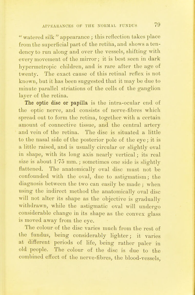  watered silk  appearance ; tliis reflection takes place from the superficial part of the retiiaa, and shows a ten- dency to run along and over the vessels, shifting with every movement of the mirror; it is best seen in dark hypermetropic children, and is rare after the age of twenty. The exact cause of this retinal reflex is not known, but it has been suggested that it may be due to minute parallel striations of the cells of the ganglion layer of the retina. The optic disc or papilla is the intra-ocular end of the optic nerve, and consists of nerve-fibres which spread out to form the retina, together with a certain amount of connective tissue, and the central artery and vein of the retina. The disc is situated a little to the nasal side of the posterior pole of the eye; it is a little raised, and is usually circular or slightly oval in shape, with its long axis nearly vertical; its real size is about l'7o mm.; sometimes one side is slightly flattened. The anatomically oval disc must not be confounded with the oval, due to astigmatism; the diagnosis between the two can easily be made ; when using the indirect method the anatomically oval disc will not alter its shape as the objective is gradually withdrawn, while the astigmatic oval will undergo considerable change in its shape as the convex glass is moved away from the eye. The colour of the disc varies much from the rest of the fundus, being considerably lighter; it varies at different periods of life, being rather paler in old people. The colour of the disc is due to the combined effect of the nerve-fibres, the blood-vessels,