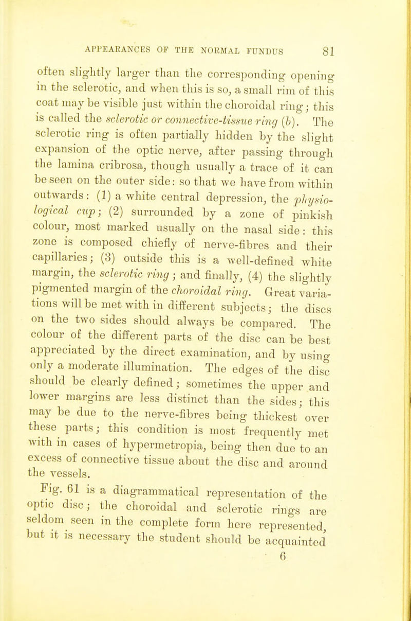 often sliglitly larger than the corresponding opening m the sclerotic, and when this is so, a small rim of this coat maybe visible just within the choroidal ring; this is called the sclerotic or connective-tissue ring (b). The sclerotic ring is often partially hidden by the slight expansion of the optic nerve, after passing through the lamina cribrosa, though usually a trace of it can be seen on the outer side: so that we have from within outwards: (1) a white central depression, the jj/z^/s/o- logical czip; (2) surrounded by a zone of pinkish colour, most marked usually on the nasal side : this zone is composed chiefly of nerve-fibres and their capillaries; (3) outside this is a well-defined white margin, the sclerotic ring; and finally, (4) the slightly pigmented margin of the choroidal ring. Great varia- tions will be met with in different subjects; the discs on the two sides should always be compared. The colour of the different parts of the disc can be best appreciated by the direct examination, and by using only a moderate illumination. The edges of the disc should be clearly defined; sometimes the upper and lower margins are less distinct than the sides; this may be due to the nerve-fibres being thickest'over these^ parts; this condition is most frequently met with in cases of hypermetropia, being then due to an excess of connective tissue about the disc and around the vessels. Fig. 61 is a diagrammatical representation of the optic disc; the choroidal and sclerotic rings are seldom seen in the complete form here represented but It IS necessary the student should be acquainted 6