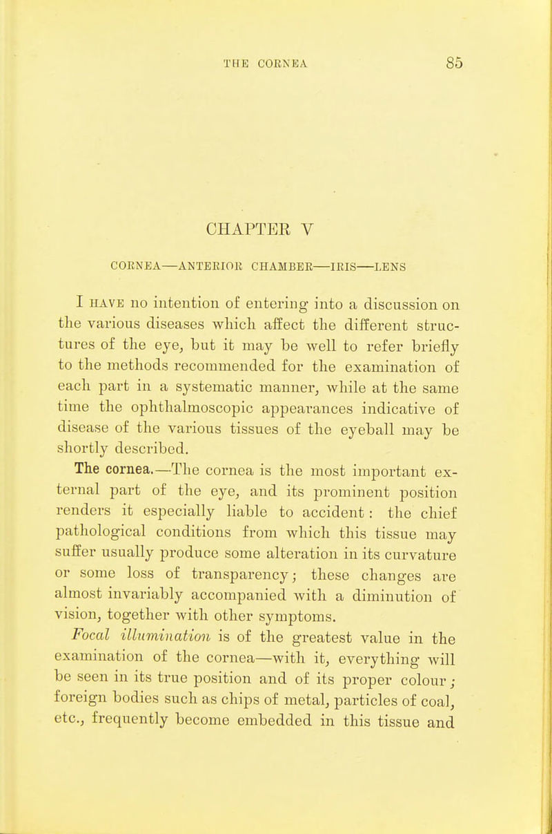 CHAPTER V CORNEA—ANTERIOR CHAMBER IRIS LENS I HAVE no intention of entering into a discussion on the various diseases which affect the different struc- tures of the eye, but it may be well to refer briefly to the methods recommended for the examination of each part in a systematic manner, while at the same time the ophthalmoscopic appearances indicative of disease of the various tissues of the eyeball may be shortly described. The cornea.—The cornea is the most important ex- ternal part of the eye, and its prominent position renders it especially liable to accident: the chief pathological conditions from which this tissue may suffer usually produce some alteration in its curvature or some loss of transparency; these changes are almost invariably accompanied with a diminution of vision, together with other symptoms. Focal illumination is of the greatest value in the examination of the cornea—with it, everything will be seen in its true position and of its proper colour ; foreign bodies such as chips of metal, particles of coal, etc., frequently become embedded in this tissue and