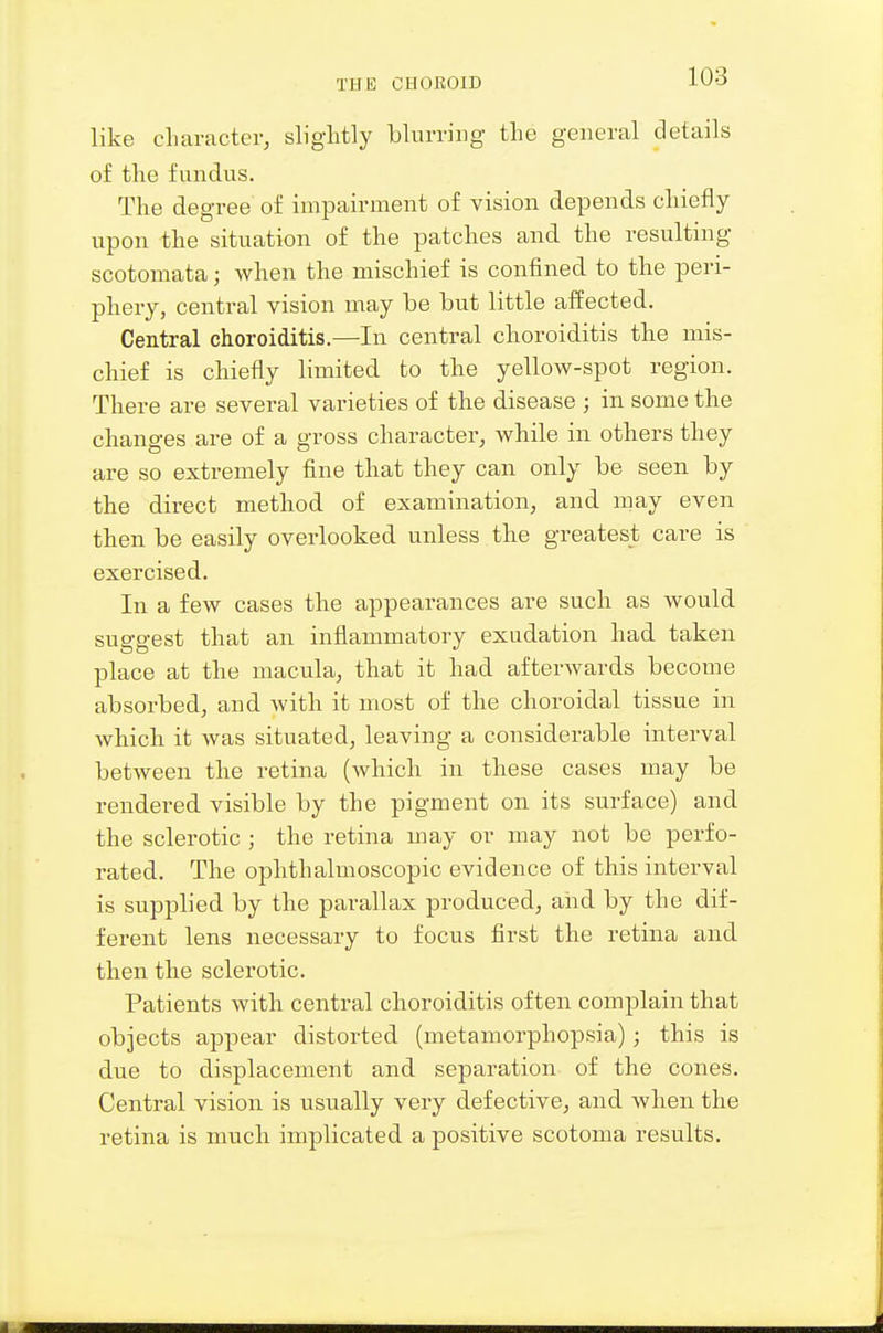 like character, slightly blurring the general details of the fundus. The degree of impairment of vision depends chiefly upon the situation of the patches and the resulting scotomata; when the mischief is confined to the peri- phery, central vision may be but little aifected. Central choroiditis.—In central choroiditis the mis- chief is chiefly limited to the yellow-spot region. There are several varieties of the disease ; in some the changes are of a gross character, while in others they are so extremely fine that they can only be seen by the direct method of examination, and may even then be easily overlooked unless the greatest care is exercised. In a few cases the appearances are such as would suggest that an inflammatory exudation had taken place at the macula, that it had afterwards become absorbed, and with it most of the choroidal tissue in which it was situated, leaving a considerable interval between the retina (which in these cases may be rendered visible by the pigment on its surface) and the sclerotic ; the retina may or may not be perfo- rated. The ophthalmoscopic evidence of this interval is supplied by the parallax produced, and by the dif- ferent lens necessary to focus first the retina and then the sclerotic. Patients with central choroiditis often complain that objects appear distorted (metamorphopsia); this is due to displacement and separation of the cones. Central vision is usually very defective, and when the retina is much implicated a positive scotoma results.