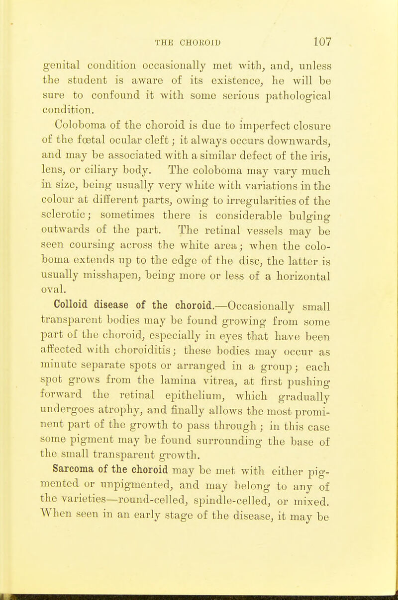 genital condition occasionally met witli^ and, unless the student is aware of its existence; lie will be sure to confound it with some sei'ious pathological condition. Coloboma of the choroid is due to imperfect closure of the foetal ocular cleft; it always occurs downwards, and may he associated with a similar defect of the iris, lens, or ciliary body. The coloboma may vary much in size, being usually very white with variations in the colour at different parts, owing to irregularities of the sclerotic; sometimes there is considerable bulging outwards of the part. The retinal vessels may be seen coursing across the white area; when the colo- boma extends up to the edge of the disc, the latter is usually misshapen, being more or less of a horizontal oval. Colloid disease of the choroid.—Occasionally small transparent bodies may be found growing from some part of the choroid, especially in eyes that have been affected with choroiditis; these bodies may occur as minute separate spots or arranged in a group; each spot grows from the lamina vitrea, at first pushing forward the retinal epithelium, which gradually undergoes atrophy, and finally allows the most promi- nent part of the growth to pass through; in this case some pigment may be found surrounding the base of the small transparent growth. Sarcoma of the choroid may be met with either pig- mented or unpigmented, and may belong to any of the varieties—round-celled, spindle-celled, or mixed. When seen in an early stage of the disease, it may be