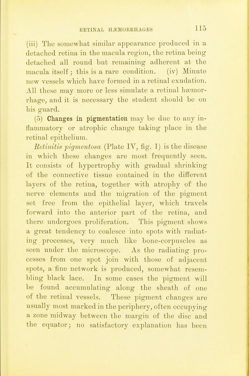 (iii) The soinewliafc similar appearance produced in a detaclied retina in the macula region, the retina being detached all round hut remaining adherent at the macula itself ; this is a rare condition. (iv) Minute new vessels which have formed in a retinal exudation. All these may more or less simulate a retinal heemor- rhage, and it is necessary the student should be on his guard. (5) Changes in pigmentation may be due to any in- flammatory or atrophic change taking place in the retinal epithelium. Retinitis pigmentosa (Plate IV, fig. 1) is the disease in which these changes are most frequently seen. It consists of hypertrophy with gradual shrinking of the connective tissue contained in the different layers of the retina, together with atrophy of the nerve elements and the migration of the pigment set free from the epithelial layer, which travels forward into the anterior part of the retina, and there undergoes proliferation. This pigment shows a great tendency to coalesce into spots with radiat- ing processes, very much like bone-corpuscles as seen under the microscope. As the radiating jaro- cesses from one spot join with those of adjacent spots, a fine network is produced, somewhat resem- bling black lace. In some cases the pigment will be found accumulating along the sheath of one of the retinal vessels. These pigment changes are usually most marked in the periphery, often occupying a zone midway between the margin of the disc and the equator; no satisfactory explanation has been