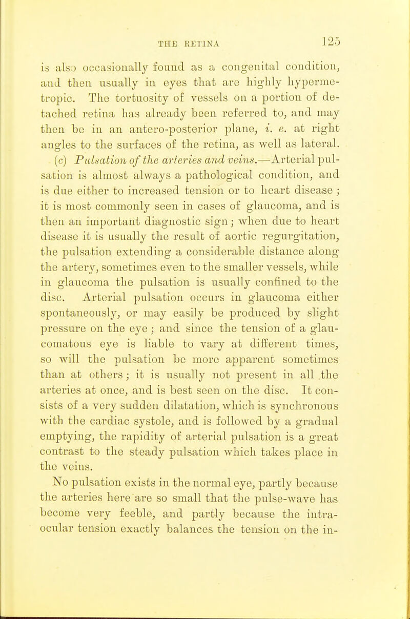 THE KKTINA is also occasionall}' found as a congenital condition, and then usaally in eyes that are liiglily hyperme- tropic. The tortuosity o£ vessels on a portion of de- tached retina has already been referred to, and may then be in an antero-posterior plane, i. e. at right angles to the surfaces of the retina^ as well as lateral. (c) Pulh-ation of the arteries and veins.—Arterial pul- sation is almost always a pathological condition, and is due either to increased tension or to heart disease ; it is most commonly seen in cases of glaucoma, and is then an important diagnostic sign; when due to heart disease it is usually the result of aortic regurgitation, the pulsation extending a considerable distance along the artery, sometimes even to the smaller vessels, while in glaucoma the pulsation is usually confined to the disc. Arterial pulsation occurs in glaucoma either spontaneously, or may easily be produced by slight pressure on the eye ; and since the tension of a glau- comatous eye is liable to vary at dilferent times, so will the pulsation be more apparent sometimes than at others; it is usually not present in all .the arteries at once, and is best seen on the disc. It con- sists of a very sudden dilatation, which is synchronous with the cardiac systole, and is followed by a gradual emptying, the rapidity of arterial pulsation is a great contrast to the steady pulsation which takes place in the veins. No pulsation exists in the normal eye, partly because the arteries here are so small that the pulse-wave has become very feeble, and partly because the intra- ocular tension exactly balances the tension on the in-