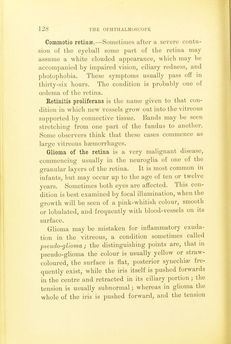Commotio retinae.—Sometimes after a severe contu- sion of the eyeball some part of the retina may assume a Avhite clouded appearance, wliich may be accompanied by impaired vision, ciliary redness, and photophobia. These symptoms usually pass olf in thirty-six hours. The condition is probably one of cedema of the retina. Retinitis proliferans is the name given to that con- dition in which new vessels grow out into the vitreous supported by connective tissue. Bands may be seen stretching from one part of the fundus to another. Some observers think that these cases commence as large vitreous hemorrhages. Glioma of the retina is a very malignant disease, commencing usually in the neuroglia of one of the granular layers of the retina. It is most common in infants, but may occur up to the age of ten or twelve years. Sometimes both eyes are aifected. This con- dition is best examined by focal illumination, when the growth will be seen of a pink-whitish colour, smooth or lobulated, and frequently with blood-vessels on its surface. Glioma may be mistaken for inflammatory exuda- tion in the vitreous, a condition sometimes called ■pseiido-glioma; the distinguishing points are, that m pseudo-glioma the colour is usually yellow or straw- coloured, the surface is flat, posterior synechias fre- quently exist, while the iris itself is pushed forwards in the centre and retracted in its ciliary portion; the tension is usually subnormal; whereas in glioma the whole of the iris is pushed forward, and the tension