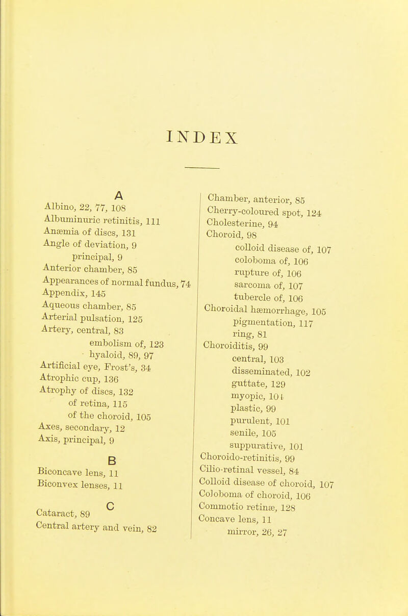 INDEX A Albino, 22, 77, 108 Albuminxu-ic retinitis. 111 Anaemia of discs, 131 Angle of deviation, 9 principal, 9 Anterior chamber, 85 Appearances of normal f undixs, 74 Appendix, 145 Aqueous chamber, 85 Arterial pulsation, 125 Artery, central, 83 embolism of, 123 hyaloid, 89, 97 Artificial eye. Frost's, 34 Atrophic cup, 136 Atrophy of discs, 132 of retina, 115 of the choroid, 105 Axes, secondary, 12 Axis, principal, 9 B Biconcave lens, 11 Biconvex lenses, 11 Q Cataract, 89 Central artery and vein, 82 j Chamber, anterior, 85 Cherry-coloured spot, 124 Cholesterine, 94 Choroid, 98 colloid disease of, 107 coloboma of, 106 rixpture of, 106 sarcoma of, 107 tubercle of, 106 Choroidal hasmorrhage, 105 pigmentation, 117 ring, 81 Choroiditis, 99 central, 103 disseminated, 102 guttate, 129 myopic, 101- plastic, 99 purulent, 101 senile, 105 suiDpurative, 101 Choroido-retinitis, 99 Cilio-retinal vessel, 84 Colloid disease of choroid, 107 Coloboma of choroid, 106 Commotio retinas, 128 Concave lens, 11 mii-ror, 26, 27