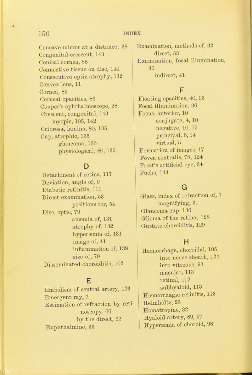 Concave mirror at a distance, 38 Congenital crescent, 143 Conical cornea, 86 Connective tissue on disc, 144 Consecvxtive optic atrophy, 132 Convex lens, 11 Cornea, 85 Corneal opacities, 86 Couper's ophthalmoscope, 28 Crescent, congenital, 143 myopic, 105, 142 Cribrosa, lamina, 80, 135 Cup, atrophic, 135 glaucoma, 136 physiological, 80, 135 D Detachment of retina, 117 Deviation, angle of, 9 Diabetic retinitis. 111 Direct examination, 53 positions for, 54 Disc, optic, 79 anaemia of, 131 atrophy of, 132 hypersemia of, 131 image of, 41 inflammation of, 138 size of, 79 Disseminated choroiditis, 102 E Embolism of central artery, 123 Emergent ray, 7 Estimation of refraction by reti- noscopy, 66 by the direct, 62 Euphthalmine, 33 Examination, methods of, 32 direct, 53 Examination, focal iUximination, 36 indirect, 41 F Floating opacities, 40, 93 Focal illumination, 36 Focxis, anterior, 10 conjugate, 4,10 negative, 10, 15 principal, 6,14 virtual, 5 Formation of images, 17 Fovea centralis, 78, 124 Frost's artificial eye, 34 Puchs, 143 G Grlass, index of refraction of, 7 magnifying, 31 Griaucoma cup, 136 Glioma of the retina, 128 Guttate choroiditis, 129 H Hsemorrhage, choroidal, 105 into nerve-sheath, 124 into vitreous, 93 macular, 113 retinal, 112 subhyaloid, 113 Hsemorrhagic retinitis, 113 Helmholtz, 23 Homatropine, 32 Hyaloid artery, 89, 97 Hypersemia of choroid, 98