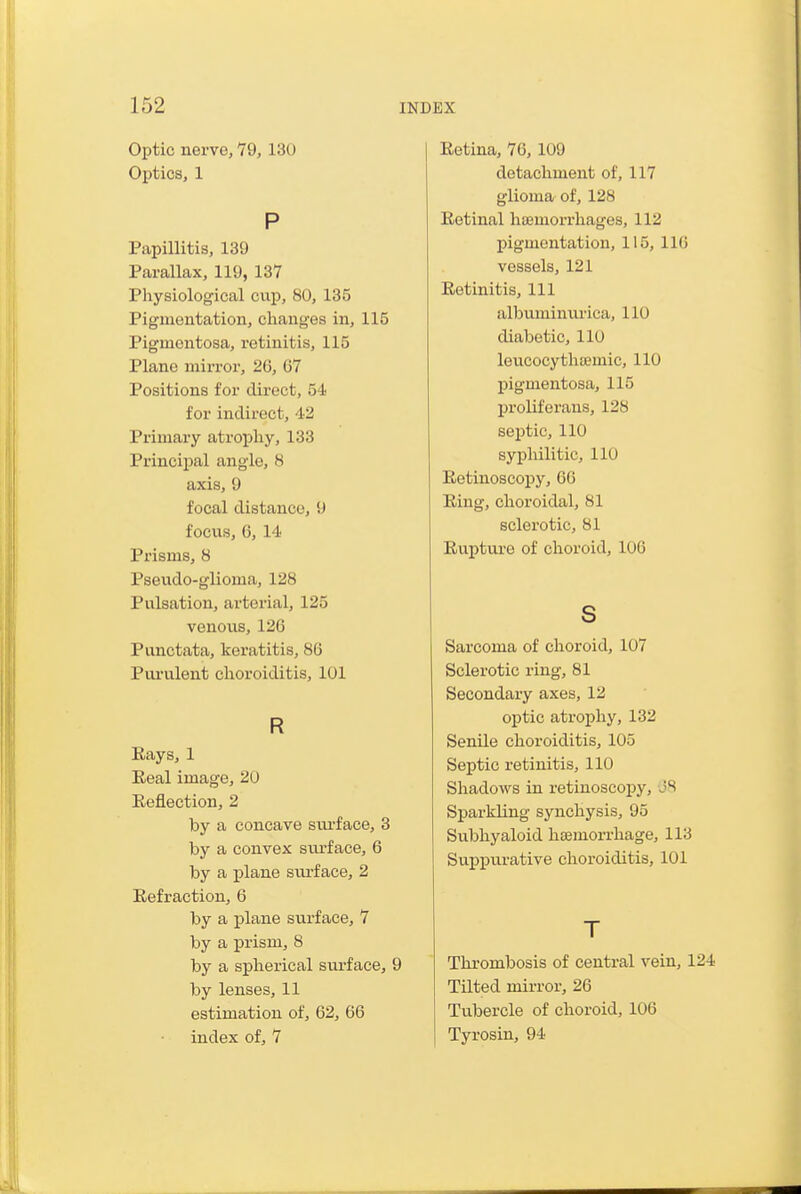 Optic nerve, 79, 130 Optics, 1 P Papillitis, 139 Parallax, 119, 137 Physiological cup, 80, 135 Pigmentation, changes in, 115 Pigmentosa, retinitis, 115 Plane mirror, 26, G7 Positions for direct, 54 for indirect, 42 Primary atrophy, 133 Principal angle, 8 axis, 9 focal distance, 9 focus, 6, 14 Prisms, 8 Pseudo-glioma, 128 Pulsation, arterial, 125 venous, 126 Punctata, keratitis, 86 Pui'ulent choroiditis, 101 R Kays, 1 Eeal image, 20 Reflection, 2 by a concave sui-face, 3 by a convex surface, 6 by a plane svirface, 2 Refraction, 6 by a plane surface, 7 by a prism, 8 by a spherical svirface, 9 by lenses, 11 estimation of, 62, 66 index of, 7 Eetina, 76, 109 detachment of, 117 glioma of, 128 Retinal Inemorrhages, 112 pigmentation, 115, 116 vessels, 121 Retinitis, 111 albumimirica, 110 diabetic, 110 loucocythremic, 110 pigmentosa, 115 proliferans, 128 septic, 110 syphilitic, 110 Retinoscopy, 66 Ring, choroidal, 81 sclerotic, 81 Rupture of choroid, 106 s Sarcoma of choroid, 107 Sclerotic ring, 81 Secondary axes, 12 optic atroi^hy, 132 Senile choroiditis, 105 Septic retinitis, 110 Shadows in retinoscopy, 08 Sparkling synchysis, 95 Subhyaloid liBemorrhage, 113 Suppurative choroiditis, 101 T Thrombosis of central vein, 124 Tilted mirror, 26 Tubercle of choroid, 106 Tyrosin, 94