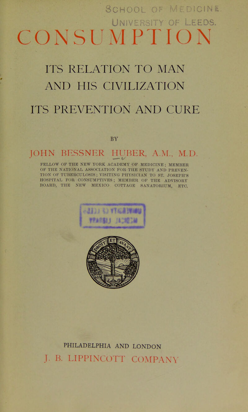 University OF- Leeds. CONSUMPTION ITS RELATION TO MAN AND HIS CIVILIZATION ITS PREVENTION AND CURE BY JOHN BESSNER HURER, A.M.. M.D. FELLOW OP THE NEW YORK ACADEMY OP MEDICINE ; MEMBER OF THE NATIONAL ASSOCIATION FOR THE STUDY AND PREVEN- TION OF TUBERCULOSIS ; VISITING PHYSICIAN TO ST. JOSEPH'S HOSPITAL FOR CONSUMPTIVES ; MEMBER OP THE ADVISORY BOARD, THE NEW MEXICO COTTAGE SANATORIUM, ETC. PHILADELPHIA AND LONDON J. B. LIPPINCxm^ COMPANY
