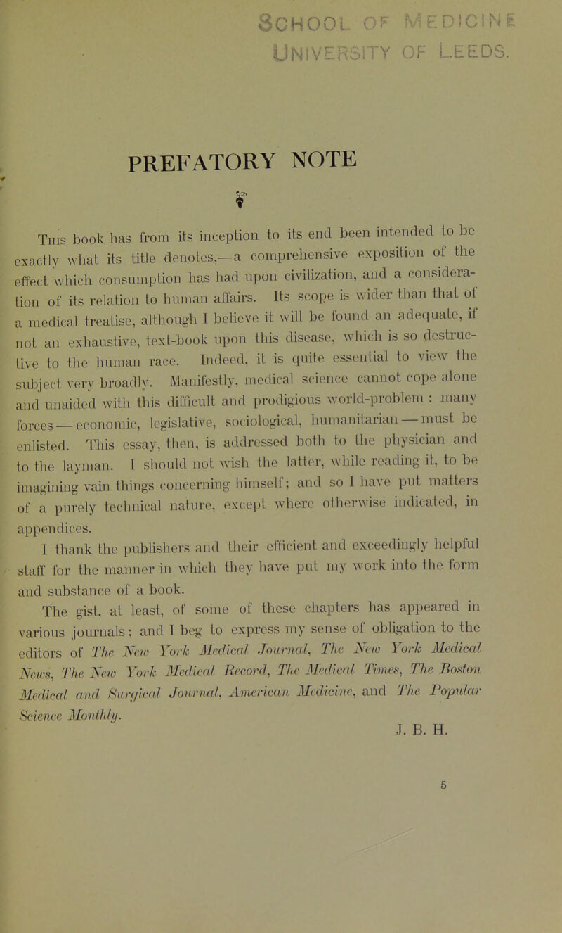 IJni?\/5^P'^,ity of I .EEDS. PREFATORY NOTE r This book has from its inception to its end been intended to be exactly wliat its title denotes—a comprehensive exposition of the effect which consumption has had upon civilization, and a considera- tion of its relation to human affairs. Its scope is wider than tliat of a medical treatise, although I believe it will be found an adequate, if not an exhaustive, text-book upon this disease, which is so destruc- tive to the human race. Indeed, it is quite essential to view the subject very broadly. Manifestly, medical science cannot cope alone and unaided with this difficult and prodigious world-problem : many forces — economic, legislative, sociological, humanitarian— must be enlisted. This essay, then, is addressed both to the physician and to the layman. I should not wish the latter, while reading it, to be imagining vain things concerning himself; and so I have put matters of a purely technical nature, except where otherwise indicated, in appendices. I thank the publishers and their efficient and exceedingly helpful staff for the manner in which they have put my work into the form and substance of a book. The gist, at least, of some of these chapters has appeared in various journals; and I beg to express my sense of obligation to the editors of The New York Medical Journal, The New York Medical News, The New York Medical Becord, The Medical Times, The Boston Medical and Surgical Journal, American 3Iedicine, and The Bopular Science Monthly. J. B. H. 6