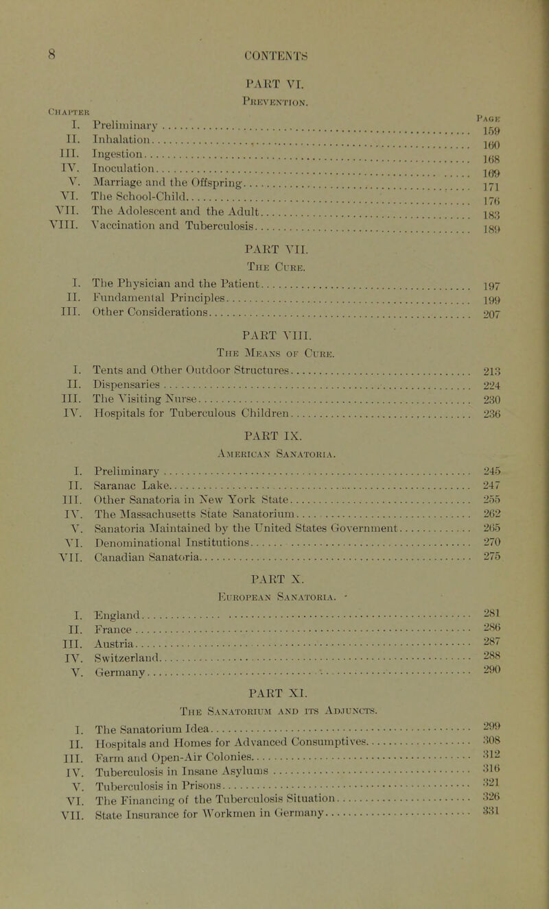 PART VI. Prevention. Chaftek T -D 1- • ^^^^ I. Preliimnary .^gg II. Inhalation -.r-. ^ . IbO ill. Ingestion IV. Inoculation 10^^ V. Marriage and the Offspring ^-j] VI. The School-Child V.''' ^' ^ ...T.. ^ ^ 17(3 VII. The Adolescent and the Adult Xg3 VIII. A'accination and Tuberculosis ]g9 PART VII. The Cure. I. The Physician and the Patient 197 II. Fundamental Principles 199 III. Other Considerations 207 PART VIII. The Means of Cure. I. Tents and Other Outdoor Structures 213 II. Dispensaries 224 III. The Visiting Nurse 230 IV. Hospitals for Tuberculous Children 236 PART IX. American Sanatoria. I. Preliminary 2-45 II. Saranac Lake 247 III. Other Sanatoria in Xew York State 255 IV. The Massachusetts State Sanatorium 262 V. Sanatoria Maintained by the United States Government 2()5 VI. Denominational Institutions 270 VII. Canadian Sanatctria 275 PART X. European Sanatoria. - I. England 281 II. France 2S6 III. Austria 287 IV. Switzerland 288 V. Germany 290 PART XI. The Sanatorium and its Adjuncts. I. The Sanatorium Idea 299 II. Hospitals and Homes for Advanced Consumptives 308 III. Farm and Open-Air Colonies -^12 IV. Tuberculosis in Insane Asylums -'^K^ V. Tuberculosis in Prisons '^21 VI. The Financing of the Tuberculosis Situation 326 VII. State Insurance for Workmen in Ciermany 331