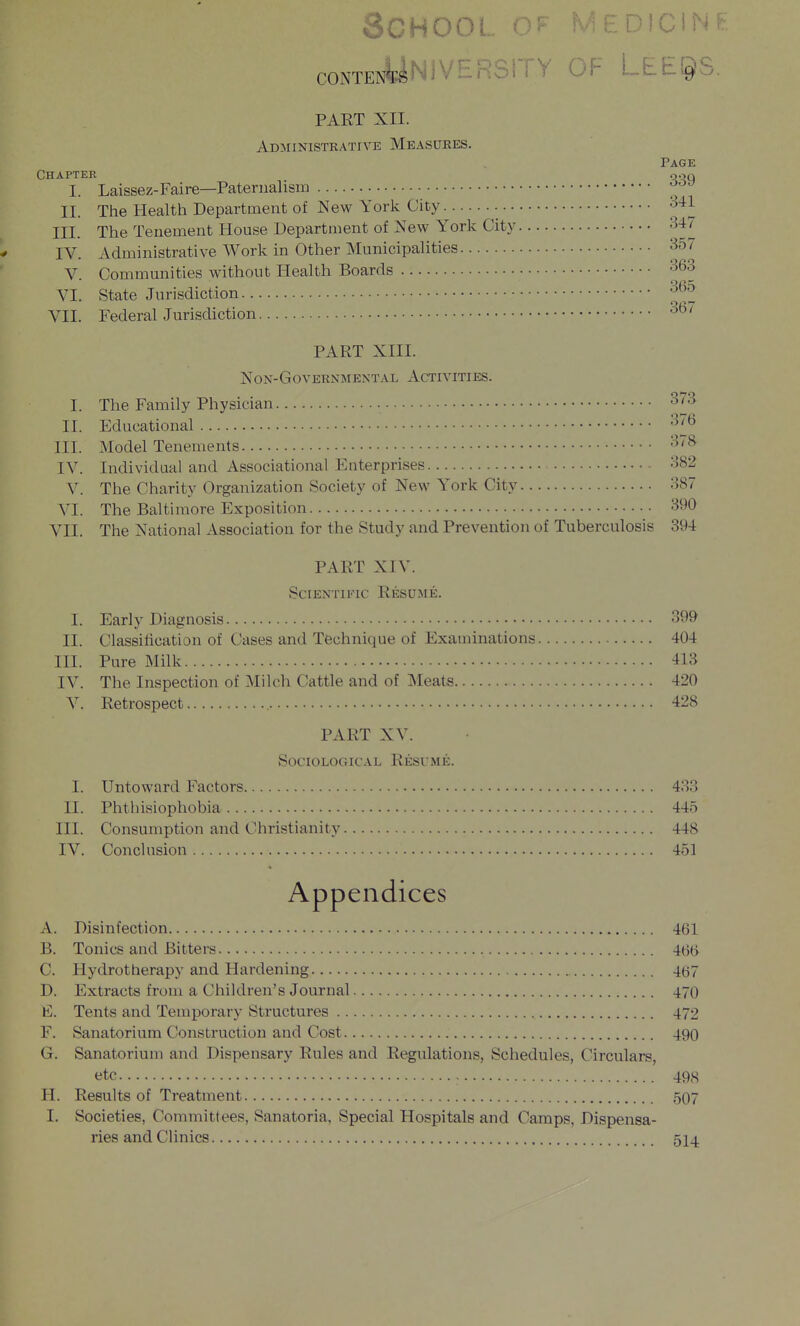 coNTENyNiVERSiTY OF LEt^S. PART XII. Administrative Measures. Chapter I. Laissez-Faire—Paternalism II. The Health Department of New York City • • • III. The Tenement House Department of New York City IV. Administrative Work in Other Municipalities V. Communities without Health Boards VI. State Jurisdiction VII. Federal Jurisdiction PART XIII. NON-GoVERNMENTAL ACTIVITIES. I. The Family Physician II. Educational III. Model Tenements IV. Individual and Associational Enterprises V. The Charity Organization Society of New York City VI. The Baltimore Exposition VII. The National Association for the Study and Prevention of Tuberculosis PART XIV. Scientific Resume. I. Early Diagnosis 399 II. Classification of Cases and Technique of Examinations 404 III. Pure Milk 413 IV. The Inspection of Milch Cattle and of Meats 420 V. Retrospect 428 PART XV. Sociological Resume. I. Untoward Factors 433 II. Phtliisiophobia 445 III. Consumption and Christianity 448 IV. Conclusion 451 Appendices A. Disinfection 461 B. Tonics and Bitters 4(3(> C. Hydrotherapy and Hardening 4(57 D. Extracts from a Children's Journal 470 E. Tents and Temporary Structures 472 F. Sanatorium Construction and Cost 490 G. Sanatorium and Dispensary Rules and Regulations, Schedules, Circulars, etc 498 H. Results of Treatment 507 I. Societies, Committees, Sanatoria, Special Hospitals and Camps, Dispensa- ries and Clinics 514 Page 339 341 347 357 363 365 367 376 378 382 387 390 394