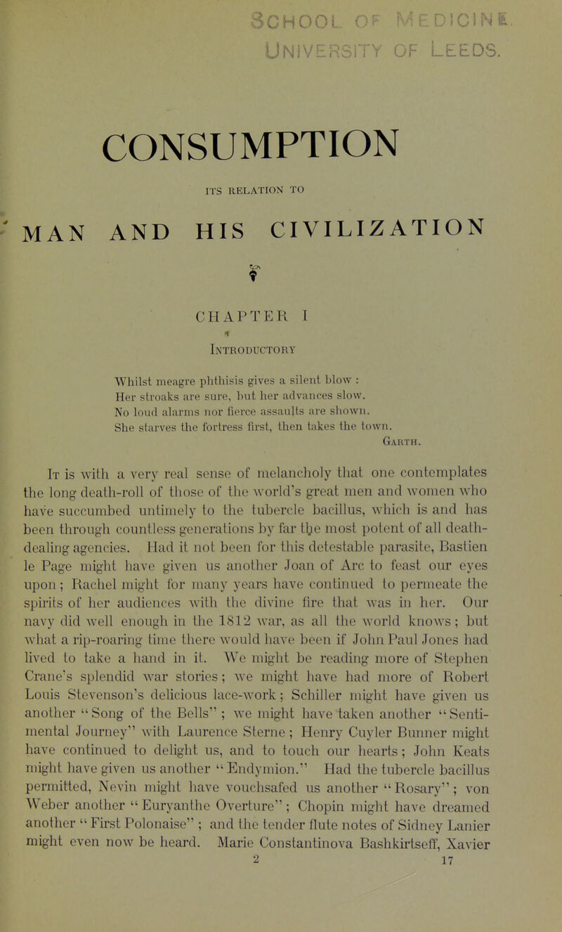 INK UNiVERSiTY OF LEEDS. CONSUMPTION ITS RELATION TO ' MAN AND HIS CIVILIZATION r CHAPTER I If Introductory Whilst meagre phthisis gives a silent blow : Her stroaks are sure, hut her advances slow. No loud alarms nor fierce assaults are shown. She starves the fortress first, then takes the town. Garth. It is with a very real sense of melancholy that one contemplates the long death-roll of those of the world's great men and women who have succumbed untimely to the tubercle bacillus, which is and has been through countless generations by far t^je most potent of all death- dealing agencies. Had it not been for this detestable parasite, Bastien le Page might have given us another Joan of Arc to feast our eyes upon; Rachel might for many years have continued to permeate the spirits of her audiences with the divine fire that was in her. Our navy did well enough in the 1812 war, as all the world knows; but what a rip-roaring time there would have been if John Paul Jones had lived to take a hand in it. We might be reading more of Stephen Crane's splendid war stories; we might have had more of Robert Louis Stevenson's delicious lace-work; Schiller might have given us another Song of the Bells ; we might have taken another Senti- mental Journey with Laurence Sterne; Henry Cuyler Bunner might have continued to delight us, and to touch our hearts; John Keats might have given us another  Endymion. Had the tubercle bacillus permitted, Neviu might have vouchsafed us another Rosary; von Weber another  Euryanthe Overture; Chopin might have dreamed another  First Polonaise ; and the tender flute notes of Sidney Lanier might even now be heard. Marie Constantinova Bashkirtseff, Xavier