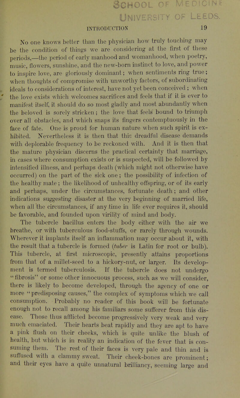 Leeds. INTRODUCTION 19 No one knows better than the physician how truly touching may be the condition of things we are considering at the first of these periods,—the period of early manhood and womanhood, when poetry, music, flowers, sunshine, and the new-born instinct to love, and power to inspire love, are gloriously dominant; when sentiments ring true; when thoughts of compromise with unworthy factors, of subordinating , ideals to considerations of interest, have not yet been conceived ; when * the love exists which welcomes sacrifices and feels that if it is ever to manifest itself, it should do so most gladly and most abundantly when the beloved is sorely stricken; the love that feels bound to triumph over all obstacles, and which snaps its fingers contemptuously in the face of fate. One is proud for human nature when such spirit is ex- hibited. Nevertheless it is then that this dreadful disease demands with deplorable frequency to be reckoned with. And it is then that the mature physician discerns the practical certainty that marriage^ in cases where consumption exists or is suspected, will be followed by intensified illness, and perhaps death (which might not otherwise have occurred) on the part of the sick one; the possibility of infection of the healthy mate ; the likelihood of unhealthy offspring, or of its early and perhaps, under the circumstances, fortunate death; and other indications suggesting disaster at the very beginning of married life, when all the circumstances, if any time in life ever requires it, should be favorable, and founded upon virility of mind and body. The tubercle bacillus enters the body either with the air we breathe, or with tuberculous food-stuffs, or rarely through wounds. Wherever it implants itself an inflammation may occur about it, with the result that a tubercle is formed (tuber is Latin for root or bulb). This tubercle, at first microscopic, presently attains proportions from that of a millet-seed to a hickory-nut, or larger. Its develop- ment is termed tuberculosis. If the tubercle does not undergo fibrosis or some other innocuous process, such as we will consider^ there is likely to become developed, through the agency of one or more predisposing causes, the complex of symptoms which we call consumption. Probably no reader of this book will be fortunate enough not to recall among his familiars some sufferer from this dis- ease. Those thus afflicted become progressively very weak and very much emaciated. Their hearts beat rapidly and they are apt to have a pink flush on their cheeks, which is quite unlike the blush of health, but which is in reality an indication of the fever that is con- suming them. The rest of their faces is very pale and thin and is suffused with a clammy sweat. Their cheek-bones are prominent; and their eyes have a quite unnatural brilliancy, seeming large and