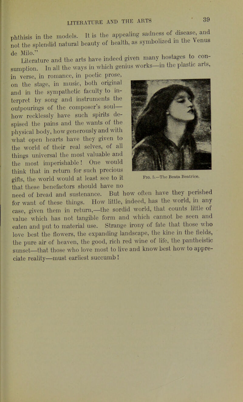 phthisis in the models. It is the appealing sadness of disease^ and not the splendid natural beauty of health, as symbolized m the Venus de Milo. , , I Literature and the arts have indeed given many hostages to con- sumption. In all the ways in which genius works-in the plastic arts, in verse, in romance, in poetic prose, on the stage, in music, both original and in the sympathetic faculty to in- terpret by song and instruments the outpourings of the composer's soul— how recklessly have such spirits de- spised the pains and the wants of the physical body, how generously and with what open hearts have they given to the world of their real selves, of all things universal the most valuable and the most imperishable! One would think that in return for such precious gifts, the world would at least see to it that these benefactors should have no need of bread and sustenance. But how often have they perished for want of these things. How little, indeed, has the world, in any case, given them in return,—the sordid world, that counts little of value which has not tangible form and which cannot be seen and eaten and put to material use. Strange irony of fate that those who love best the flowers, the expanding landscape, the kine in the fields, the pure air of heaven, the good, rich red wine of life, the pantheistic sunset—that those who love most to live and know best how to appre- ciate reality—must earliest succumb! Fig. 5.—The Beata Beatrice.