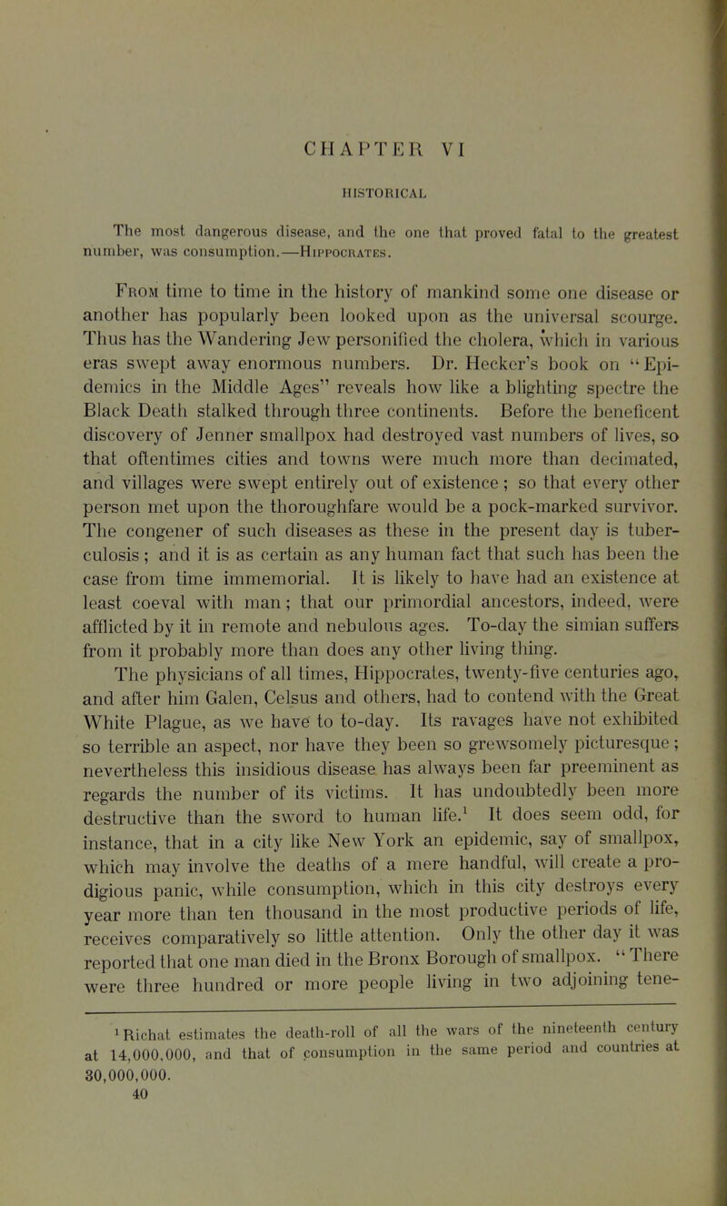 CHAPTER VI HISTORICAL The most dangerous disease, and the one that proved fatal to the greatest number, was consumption.—Hippocrates. From time to time in the history of mankind some one disease or another has popularly been looked upon as the universal scourge. Thus has the Wandering Jew personified the cholera, which in various eras swept away enormous numbers. Dr. Hecker's book on  Epi- demics in the Middle Ages reveals how like a blighting spectre the Black Death stalked through three continents. Before the beneficent discovery of Jenner smallpox had destroyed vast numbers of lives, so that oftentimes cities and towns were much more than decimated, and villages were swept entirely out of existence ; so that every other person met upon the thoroughfare w^ould be a pock-marked survivor. The congener of such diseases as these in the present day is tuber- culosis ; and it is as certain as any human fact that such has been the case from time immemorial. It is likely to have had an existence at least coeval with man; that our primordial ancestors, indeed, were afflicted by it in remote and nebulous ages. To-day the simian suffers from it probably more than does any other living thing. The physicians of all times, Hippocrates, twenty-five centuries ago^ and after him Galen, Celsus and others, had to contend Avith the Great White Plague, as we have to to-day. Its ravages have not exhibited so terrible an aspect, nor have they been so grewsomely picturesque; nevertheless this insidious disease has always been far preeminent as regards the number of its victims. It has undoubtedly been more destructive than the sword to human life.^ It does seem odd, for instance, that in a city Hke New York an epidemic, say of smallpox, which may involve the deaths of a mere handful, will create a pro- digious panic, while consumption, which in this city destroys every year more than ten thousand in the most productive periods of life, receives comparatively so little attention. Only the other day it was reported that one man died in the Bronx Borough of smallpox.  There were three hundred or more people living in two adjoining tene- iRichat estimates the death-roll of all the wars of the nineteenth century at 14,000,000, and that of consumption in the same period and countries at 30,000,000.