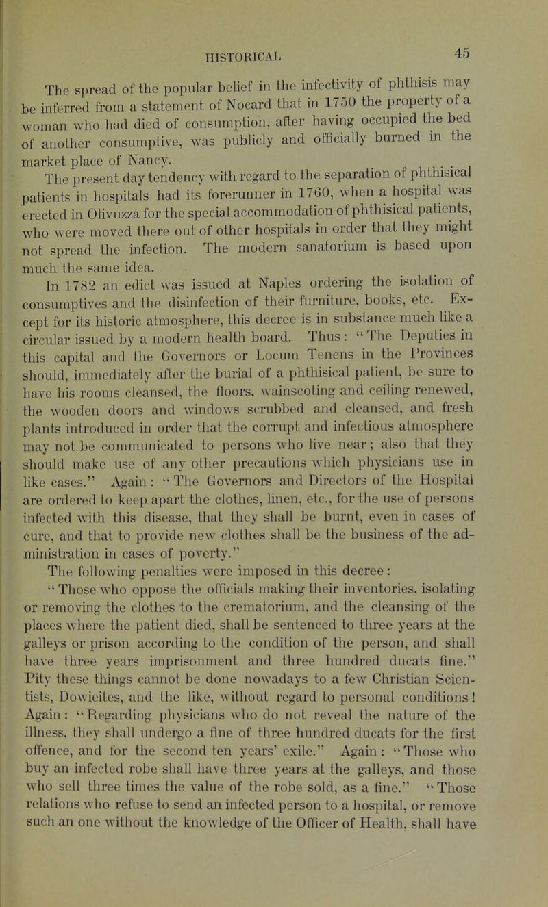 The spread of the popular behef in the infectivity of phthisis may be inferred from a statement of Nocard that in 1750 the property of a woman who had died of consumption, after having occupied the bed of another consumptive, was publicly and ofhcially burned m the market place of Nancy. _ The present day tendency with regard to the separation of phthisical patients in hospitals had its forerunner in 1760, when a hospital was erected in Olivuzza for the special accommodation of phthisical patients, who were moved there out of other hospitals in order that they might not spread the infection. The modern sanatorium is based upon much the same idea. In 1782 an edict was issued at Naples ordering the isolation of consumptives and the disinfection of their furniture, books, etc. Ex- cept for its historic atmosphere, this decree is in substance much like a circular issued by a modern health board. Thus :  The Deputies in this capital and the Governors or Locum Tenens in the Provinces should, immediately after the burial of a phthisical patient, be sure to have his rooms cleansed, the floors, wainscoting and ceiling renewed, the wooden doors and windows scrubbed and cleansed, and fresh plants introduced in order that the corrupt and infectious atmosphere may not be communicated to persons who live near; also that they should make use of any other precautions which physicians use in like cases. Again: ''The Governors and Directors of the Hospital are ordered to keep apart the clothes, linen, etc., for the use of persons infected with this disease, that they shall be burnt, even in cases of cure, and that to provide new clothes shall be the business of the ad- ministration in cases of poverty. The following penalties were imposed in this decree:  Those who oppose the officials making their inventories, isolating or removing the clothes to the crematorium, and the cleansing of the places where the patient died, shall be sentenced to three years at the galleys or prison according to the condition of the person, and shall have three years imprisonment and three hundred ducats fine. Pity these things cannot be done nowadays to a few Christian Scien- tists, Dowieites, and the like, without regard to personal conditions! Again :  Regarding physicians who do not reveal the nature of the illness, they shall undergo a fine of three hundred ducats for the first offence, and for the second ten years' exile. Again: Those who buy an infected robe shall have three years at the galleys, and those who sell three times the value of the robe sold, as a fine. Those relations who refuse to send an infected person to a hospital, or remove such an one without the knowledge of the Officer of Health, shall have