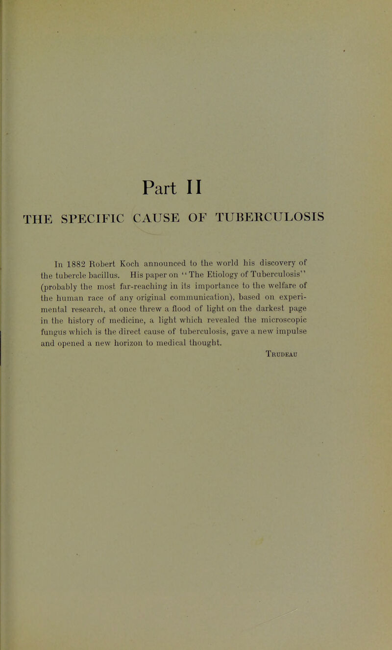 Part II THE SPECIFIC CAUSE OF TUBERCULOSIS In 1882 Robert Koch announced to the world his discovery of the tubercle bacillus. His paper on '' The Etiology of Tuberculosis'' (probably the most far-reaching in its importance to the welfare of the human race of any original communication), based on experi- mental research, at once threw a flood of light on the darkest page in the history of medicine, a light which revealed the microscopic fungus which is the direct cause of tuberculosis, gave a new impulse and opened a new horizon to medical thought. Trudeau