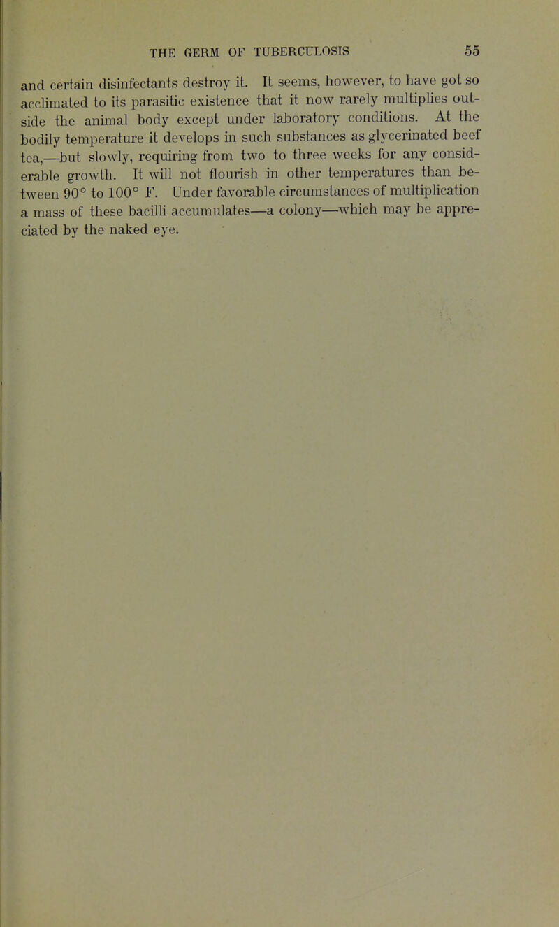 and certain disinfectants destroy it. It seems, however, to have got so acclimated to its parasitic existence that it now rarely multiplies out- side the animal body except under laboratory conditions. At the bodily temperature it develops in such substances as glycerinated beef tea,—but slowly, requiring from two to three weeks for any consid- erable growth. It will not flourish in other temperatures than be- tween 90° to 100° F. Under favorable circumstances of multiplication a mass of these bacilli accumulates—a colony—which may be appre- ciated by the naked eye.