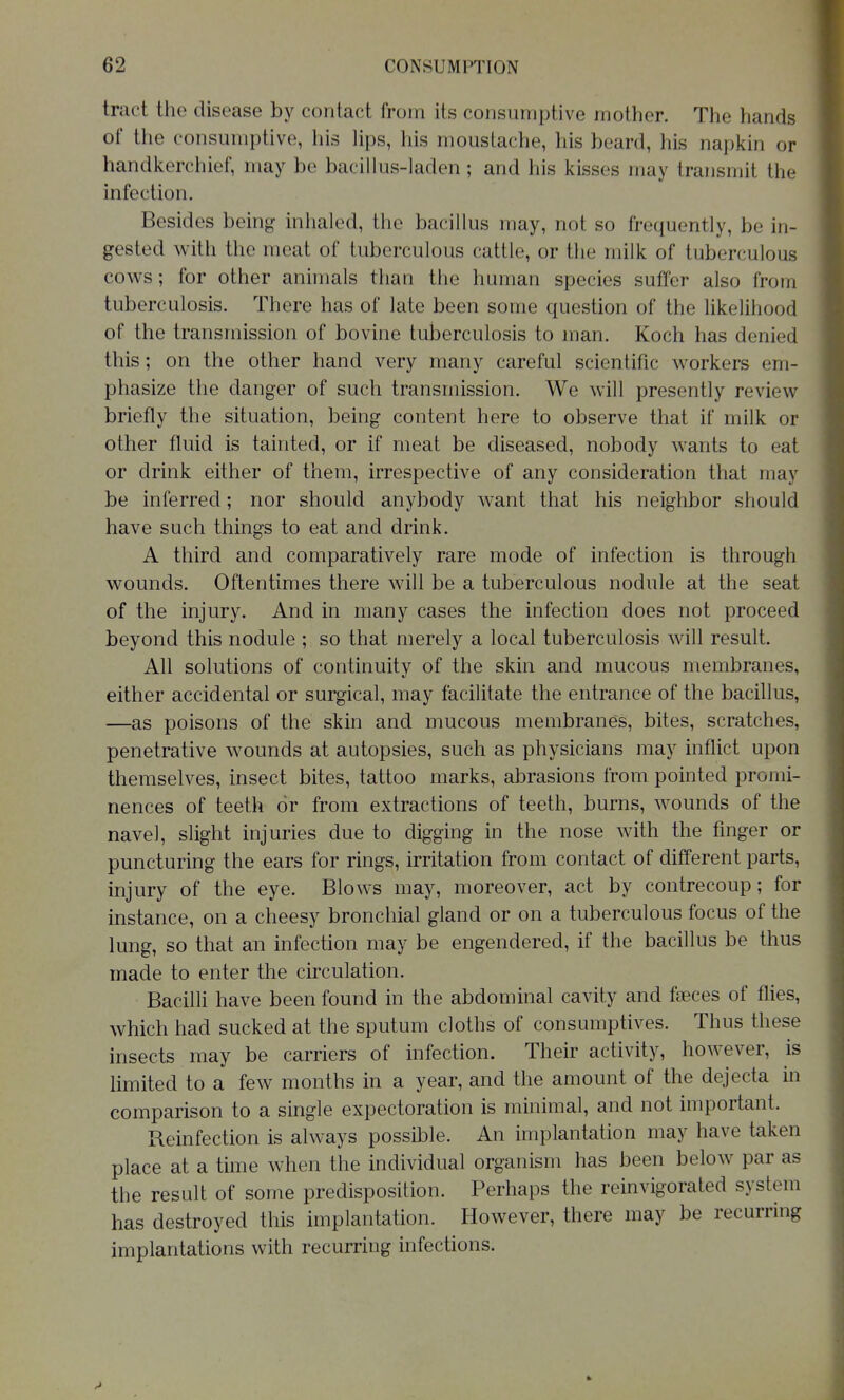 tract the disease by contact from its consumptive mother. The hands of the consumptive, his hps, his moustache, his beard, his napkin or handlverchief, may be bacillus-laden; and his kisses may transmit the infection. Besides being inhaled, the bacillus may, not so frequently, be in- gested with the meat of tuberculous cattle, or the milk of tuberculous cows; for other animals than the human species suffer also from tuberculosis. There has of late been some question of the likelihood of the transmission of bovine tuberculosis to man. Koch has denied this; on the other hand very many careful scientific workers em- phasize the danger of such transmission. We will presently review briefly the situation, being content here to observe that if milk or other fluid is tainted, or if meat be diseased, nobody wants to eat or drink either of them, irrespective of any consideration that may be inferred; nor should anybody want that his neighbor should have such things to eat and drink. A third and comparatively rare mode of infection is through wounds. Oftentimes there will be a tuberculous nodule at the seat of the injury. And in many cases the infection does not proceed beyond this nodule ; so that merely a local tuberculosis will result. All solutions of continuity of the skin and mucous membranes, either accidental or surgical, may facilitate the entrance of the bacillus, —as poisons of the skin and mucous membranes, bites, scratches, penetrative wounds at autopsies, such as physicians may inflict upon themselves, insect bites, tattoo marks, abrasions from pointed promi- nences of teeth or from extractions of teeth, burns, wounds of the navel, slight injuries due to digging in the nose with the finger or puncturing the ears for rings, irritation from contact of different parts, injury of the eye. Blows may, moreover, act by contrecoup; for instance, on a cheesy bronchial gland or on a tuberculous focus of the lung, so that an infection may be engendered, if the bacillus be thus made to enter the circulation. Bacilli have been found in the abdominal cavity and faeces of flies, which had sucked at the sputum cloths of consumptives. Thus these insects may be carriers of infection. Their activity, however, is limited to a few months in a year, and the amount of the dejecta in comparison to a single expectoration is minimal, and not important. Reinfection is always possible. An implantation may have taken place at a time when the individual organism has been below par as the result of some predisposition. Perhaps the reinvigorated system has destroyed this implantation. However, there may be recurring implantations with recurring infections.