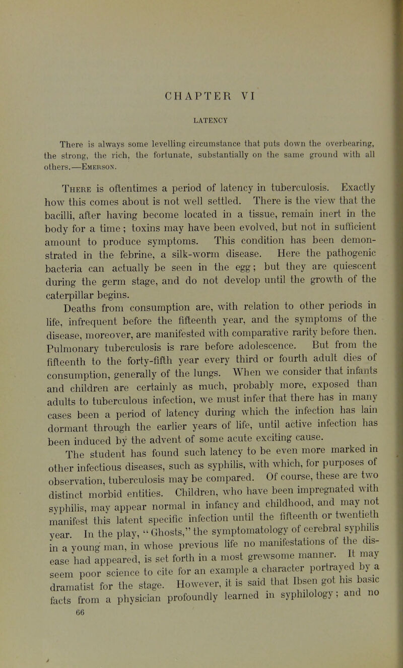 LATENCY There is always some levelling circumstance that puts down the overbearing, the strong, the rich, the fortunate, substantially on the same ground with all others.—Emerson. There is oftentimes a period of latency in tuberculosis. Exactly how this comes about is not well settled. There is the view that the bacilli, after having become located in a tissue, remain inert in the body for a time; toxins may have been evolved, but not in sufficient amount to produce symptoms. This condition has been demon- strated in the febrine, a silk-worm disease. Here the pathogenic bacteria can actually be seen in the egg; but they are quiescent during the germ stage, and do not develop until the growth of the caterpillar begins. Deaths from consumption are, with relation to other periods in life, infrequent before the fifteenth year, and the symptoms of the disease, moreover, are manifested with comparative rarity before then. Pulmonary tuberculosis is rare before adolescence. But from the fifteenth to the forty-fifth year every third or fourth adult dies of consumption, generally of the lungs. When we consider that infants and children are certainly as much, probably more, exposed than adults to tuberculous infection, we must infer that there has in many cases been a period of latency during which the infection has lain dormant through the earlier years of life, until active infection has been induced by the advent of some acute exciting cause. The student has found such latency to be even more marked in other infectious diseases, such as syphilis, with which, for purposes of observation, tuberculosis may be compared. Of course, these are two distinct morbid entities. Children, who have been impregnated with syphilis, may appear normal in infancy and childhood, and may not manifest this latent specific infection until the fifteenth or twentieth year In the play,  Ghosts, the symptomatology of cerebral syphilis in a young man, in whose previous life no manifestations of the dis- ease had appeared, is set forth in a most grewsome manner. It may seem poor science to cite for an example a character portrayed by a dramaUst for the stage. However, it is said that Ibsen got his basic facts from a physician profoundly learned in syphilology; and no