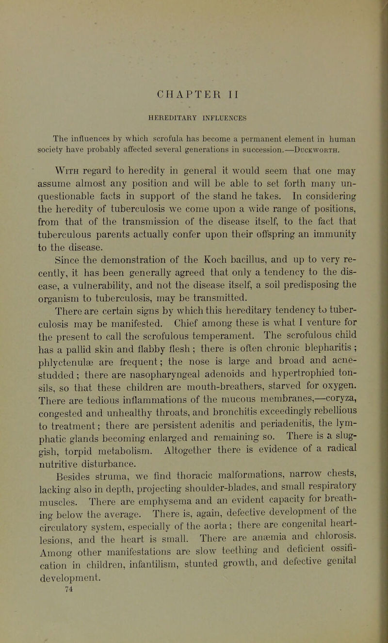 HEREDITARY INFLUENCES The influences by which scrofula has become a permanent element in human society have probably affected several generations in succession.—Duckworth. With regard to heredity in general it would seem that one may assume almost any position and will be able to set forth many un- questionable facts in support of the stand he takes. In considering the heredity of tuberculosis we come upon a wide range of positions, from that of the transmission of the disease itself, to the fact that tuberculous parents actually confer upon their offspring an immunity to the disease. Since the demonstration of the Koch bacillus, and up to very re- cently, it has been generally agreed that only a tendency to the dis- ease, a vulnerability, and not the disease itself, a soil predisposing the organism to tuberculosis, may be transmitted. There are certain signs by which this hereditary tendency to tuber- culosis may be manifested. Chief among these is what I venture for the present to call the scrofulous temperament. The scrofulous child has a pallid skin and flabby flesh; there is often chronic blepharitis ; phlyctenulse are frequent; the nose is large and broad and acne- studded ; there are nasopharyngeal adenoids and hypertrophied ton- sils, so that these children are mouth-breathers, starved for oxygen. There are tedious inflammations of the mucous membranes,—coryza, congested and unhealthy throats, and bronchitis exceedingly rebellious to treatment; there are persistent adenitis and periadenitis, the lym- phatic glands becoming enlarged and remaining so. There is a slug- gish, torpid metabolism. Altogether there is evidence of a radical nutritive disturbance. Besides struma, we find thoracic malformations, narrow chests, lacking also in depth, projecting shoulder-blades, and small respiratory muscles. There are emphysema and an evident capacity for breath- ing below the average. There is, again, defective development of the circulatory system, especially of the aorta ; there are congenital heart- lesions, and the heart is small. There are anaemia and chlorosis. Among other manifestations are slow teething and deficient ossifi- cation in children, infantilism, stunted growth, and defective genital development.