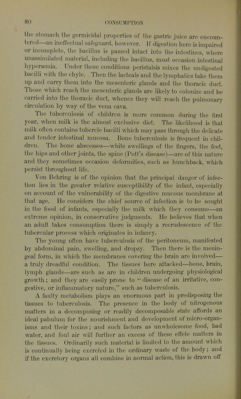 the stomach the germicidal properties of the gastric juice are encoun- tered—an ineffectual safeguard, however. If digestion here is impaired or incomplete, the bacillus is passed intact into the intestines, where unassiniilated material, including the bacillus, must occasion intestinal hyperaemia. Under these conditions peristalsis mixes the undigested bacilli with the chyle. Then the lacteals and the lymphatics take them up and carry them into the mesenteric glands and the thoracic duct. Those which reach the mesenteric glands are likely to colonize and be carried into the thoracic duct, whence they will reach the pulmonary circulation by way of the vena cava. The tuberculosis of children is more common during the first year, when milk is the almost exclusive diet. The likelihood is that milk often contains tubercle bacilli which may pass through the delicate and tender intestinal mucosa. Bone tuberculosis is frequent in chil- dren. The bone abscesses—white swellings of the fingers, the feet, the hips and other joints, the spine (Pott's disease)—are of this nature and they sometimes occasion deformities, such as hunchback, which persist throughout life. Von Behring is of the opinion that the principal danger of infec- tion lies in the greater relative susceptibility of the infant, especially on account of the vulnerability of the digestive mucous membrane at that age. He considers the chief source of infection is to be sought in the food of infants, especially the milk which they consume—an extreme opinion, in conservative judgments. He believes that Avhen an adult takes consumption there is simply a recrudescence of the tubercular process which originates in infancy. The young often have tuberculosis of the peritoneum, manifested by abdominal pain, swelling, and dropsy. Then there is the menin- geal form, in which the membranes covering the brain are involved— a truly dreadful condition. The tissues here attacked—^bone, brain, lymph glands—are such as are in children undergoing physiological growth; and they are easily prone to disease of an irritative, con- gestive, or inflammatory nature, such.as tuberculosis. A faulty metabolism plays an enormous part in predisposing the tissues to tuberculosis. The presence in the body of nitrogenous matters in a decomposing or readily decomposable state affords an ideal pabulum for the nourishment and development of micro-organ- isms and their toxins; and such factors as unwholesome food, bad water, and foul air will further an excess of these effete matters in the tissues. Ordinarily such material is limited to the amount which is continually being excreted in the ordinary waste of the body; and if the excretory organs all combine in normal action, this is drawn off