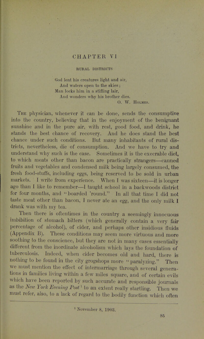 RURAL DISTRICTS God lent his creatures light and air, And waters open to the skies; Man locks him in a stifling lair, And wonders why his brother dies. 0. W. Holmes. The physician, whenever it can be done, sends the consumptive into the country, believing that in the enjoyment of tlie benignant sunshine and in the pure air, with rest, good food, and drink, he stands the best chance of recovery. And he does stand the best chance under such conditions. But many inhabitants of rural dis- tricts, nevertheless, die of consumption. And we have to try and understand why such is the case. Sometimes it is the execrable diet, to which meats other than bacon are practically strangers—canned fruits and vegetables and condensed milk being largely consumed, the fresh food-stuffs, including eggs, being reserved to be sold in urban markets. I write from experience. When I was sixteen—it is longer ago than I like to remember—I taught school in a backwoods district for four months, and boarded 'round. In all that time I did not taste meat other than bacon, I never ate an egg, and the only milk I drank was with my tea. Then there is oftentimes in the country a seemingly innocuous imbibition of stomach bitters (which generally contain a very fair percentage of alcohol), of cider, and perhaps other insidious fluids (Appendix B). These conditions may seem more virtuous and more soothing to the conscience, but they are not in many cases essentially different from the inordinate alcoholism which lays the foundation of tuberculosis. Indeed, when cider becomes old and hard, there is nothing to be found in the city grogshops more  paralyzing. Then we must mention the effect of intermarriage through several genera- tions in families living within a few miles square, and of certain evils which have been reported by such accurate and responsible journals as the Neio York Evening Post ^ to an extent really startling. Then we must refer, also, to a lack of regard to the bodily function which often ^ November 8, 1903. 86