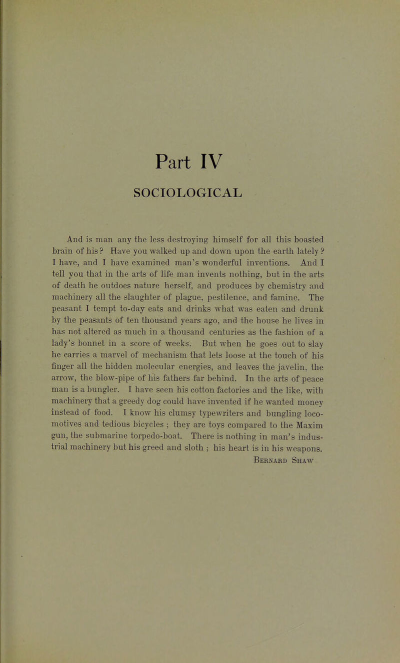 SOCIOLOGICAL And is man any the less destroying himself for all this boasted brain of his ? Have you walked up and down upon the earth lately ? I have, and I have examined man's wonderful inventions. And I tell you that in the arts of life man invents nothing, but in the arts of death he outdoes nature herself, and produces by chemistry and machinery all the slaughter of plague, pestilence, and famine. The peasant I tempt to-day eats and drinks what was eaten and drunk by the peasants of ten thousand years ago, and the house he lives in has not altered as much in a thousand centuries as the fashion of a lady's bonnet in a score of weeks. But when he goes out to slay he carries a marvel of mechanism that lets loose at the touch of his finger all the hidden molecular energies, and leaves the javelin, the arrow, the blow-pipe of his fathers far behind. In the arts of peace man is a bungler. I have seen his cotton factories and the like, with machinery that a greedy dog could have invented if he wanted money instead of food. I know his clumsy typewriters and bungling loco- motives and tedious bicycles ; they are toys compared to the Maxim gun, the submarine torpedo-boat. There is nothing in man's indus- trial machinery but his greed and sloth ; his heart is in his weapons. Bernard Shaw