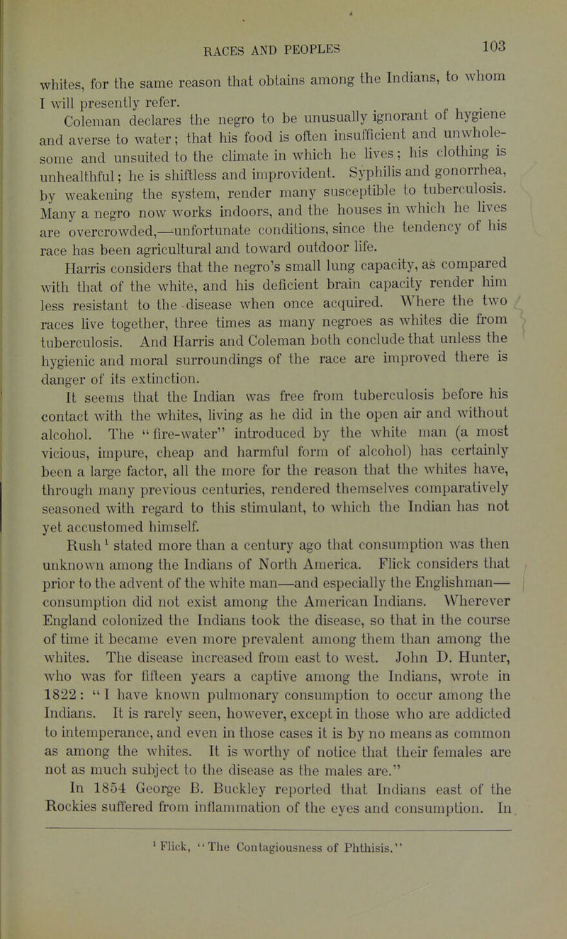 whites, for the same reason that obtains among the Indians, to whom I will presently refer. Coleman declares the negro to be unusually ignorant of hygiene and averse to water; that his food is often insufficient and unwhole- some and unsuited to the climate in which he lives; his clothing is unhealthful; he is shiftless and improvident. Syphilis and gonorrhea, by weakening the system, render many susceptible to tuberculosis. Many a negro now works indoors, and the houses in which he lives are overcrowded,—unfortunate conditions, since the tendency of his race has been agricultural and toward outdoor life. Harris considers that the negro's small lung capacity, as compared with that of the white, and his deficient brain capacity render him less resistant to the disease when once acquired. Where the two races Hve together, three times as many negroes as whites die from tuberculosis. And Harris and Coleman both conclude that unless the hygienic and moral surroundings of the race are improved there is danger of its extinction. It seems that the Indian was free from tuberculosis before his contact with the whites, living as he did in the open air and without alcohol. The fire-water introduced by the white man (a most vicious, impure, cheap and harmful form of alcohol) has certainly been a large factor, all the more for the reason that the whites have, through many previous centuries, rendered themselves comparatively seasoned with regard to this stimulant, to which the Indian has not yet accustomed himself. Rush ^ stated more than a century ago that consumption was then unknown among the Indians of North America. Flick considers that prior to the advent of the white man—and especially the Englishman— consumption did not exist among the American Indians. Wherever England colonized the Indians took the disease, so that in the course of time it became even more prevalent among them than among the whites. The disease increased from east to west. John D. Hunter, who was for fifteen years a captive among the Indians, wrote in 1822: I have known pulmonary consumption to occur among the Indians. It is rarely seen, however, except in those who are addicted to intemperance, and even in those cases it is by no means as common as among the whites. It is worthy of notice that their females are not as much subject to the disease as the males are. In 1854 George B. Buckley reported that Indians east of the Rockies suffered from inflammation of the eyes and consumption. In. > Flick, The Contagiousness of Phthisis.