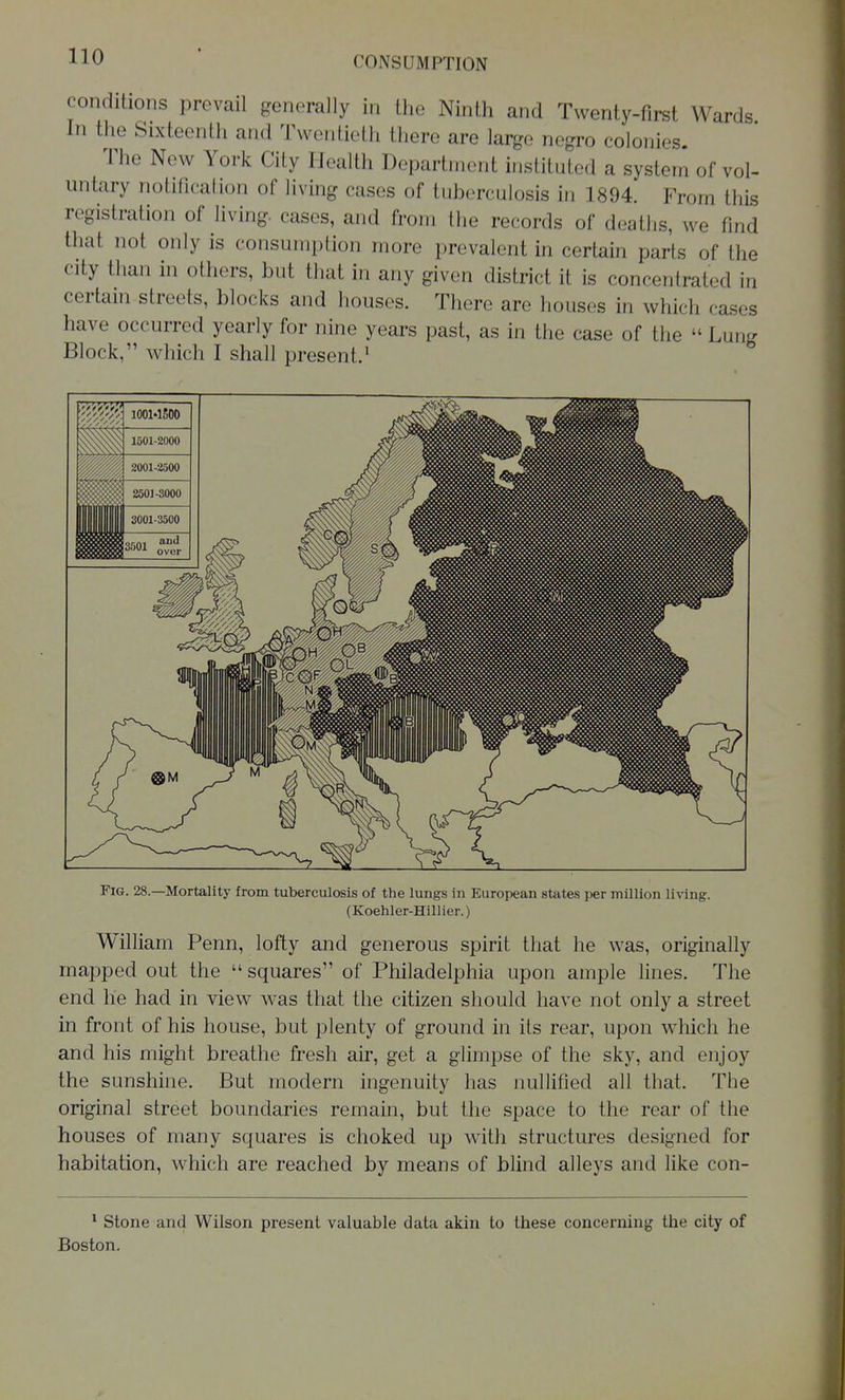 conditions prevail generally in the Ninth and Twenty-first Wards In the Sixteenth and Twentieth there are large negro colonies. The New York City Health Department instituted a system of vol- untary notification of living cases of tuberculosis in 1894. From this registration of living, cases, and from the records of deaths, we find that not only is consumption more prevalent in certain parts of the city than in others, but that in any given district it is concentrated in certain streets, blocks and houses. There are houses in which cases have occurred yearly for nine years past, as in the case of the  Lung Block, which I shall present.^ Fig. 28.—Mortality from tuberculosis of the lungs in European states per million living. (Koehler-Hillier.) William Penn, lofty and generous spirit that he was, originally mapped out the  squares of Philadelphia upon ample lines. The end he had in view was that the citizen should have not only a street in front of his house, but plenty of ground in its rear, upon which he and his might breathe fresh air, get a glimpse of the sky, and enjoy the sunshine. But modern ingenuity has nullified all that. The original street boundaries remain, but the space to the rear of the houses of many squares is choked up with structures designed for habitation, which are reached by means of blind alleys and like con- ^ Stone and Wilson present valuable data akin to these concerning the city of Boston.