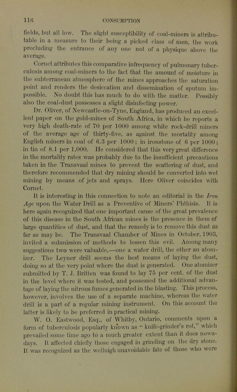 fields, but all low. The slight susceptibility of coal-miners is attribu- table in a measure to their being a picked class of men, the work precluding the entrance of any one not of a physique above the average. Cornet attributes this comparative infrequency of pulmonary tuber- culosis among coal-miners to the fact that the amount of moisture in the subterranean atmosphere of the mines approaches the saturation point and renders the desiccation and dissemination of sputum im- possible. No doubt this has much to do with the matter. Possibly also the coal-dust possesses a slight disinfecting power. Dr. Oliver, of Newcastle-on-Tyne, England, has produced an excel- lent paper on the gold-mines of South Africa, in which he reports a very high death-rate of 70 per 1000 among white rock-drill miners of the average age of thirty-five, as against the mortality among English miners in coal of 6.3 per 1000 ; in ironstone of 6 per 1000; in tin of 8.1 per 1,000. He considered that this very great difference in the mortality rates was probably due to the insufficient precautions taken in the Transvaal mines to prevent the scattering of dust, and therefore recommended that dry mining should be converted into wet mining by means of jets and sprays. Here Oliver coincides with Cornet. It is interesting in this connection to note an editorial in the Iron Age upon the Water Drill as a Preventive of Miners' Phthisis. It is here again recognized that one important cause of the great prevalence of this disease in the South African mines is the presence in them of large quantities of dust, and that the remedy is to remove this dust as far as may be. The Transvaal Chamber of Mines in October, 1903, invited a submission of methods to lessen this evil. Among many suggestions two were valuable,—one a water drill, the other an atom- izer. The Leyner drill seems the best means of laying the dust, doing so at the very point where the dust is generated. One atomizer submitted by T. J. Britten was found to lay 75 per cent, of the dust in the level where it was tested, and possessed the additional advan- tage of laying the nitrous fumes generated in the blasting. This process, however, involves the use of a separate machine, whereas the water drill is a. part of a regular mining instrument. On this account the latter is likely to be preferred in practical mining. W. 0. Eastwood, Esq., of Whitby, Ontario, comments upon a form of tuberculosis popularly known as  knife-grinder's rot, which prevailed some time ago to a much greater extent than it does nowa- days. It affected chiefly those engaged in grinding on the dry stone. It was recognized as the wellnigh unavoidable fate of those who were