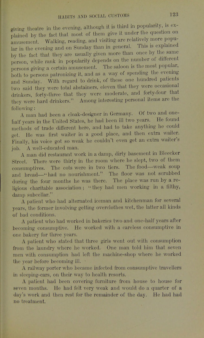 dving theatre in the evening, although it is third in popularity is ex- plained by the fact that most of them give it under the question on amusement. Walking, reading, and visiting are relatively more popu- lar in the evening and on Sunday than in general. This is explamed by the fact that they are usually given more than once by the same person, while rank in popularity depends on the number ol different persons giving a certain amusement. The saloon is the most popular, both to persons patronizing it, and as a way of spending the evemng and Sunday. With regard to drink, of these one hundred patients two said they were total abstainers, eleven that they were occasional drinkers, forty-three that they were moderate, and forty-four that they were hard drinkers. Among interesting personal items are the following: A man had been a cloak-designer in Germany. Of two and one- half years in the United States, he had been ill two years. He found methods of trade different here, and had to take anything he could get. He was first waiter in a good place, and then extra waiter. Finally, his voice got so weak he couldn't even get an extra waiter's job. A well-educated man, A man did restaurant work in a damp, dirty basement in Bleecker Street. There were thirty in the room where he slept, two of them consumptives. The cots were in two tiers. The food—weak soup and bread—''had no nourishment. The floor was not scrubbed during the four months he was there. The place was run by a re- ligious charitable association ;  they had men working in a filthy, damp subcellar. A patient who had alternated iceman and kitchenman for several years, the former involving getting overclothes wet, the latter all kinds of bad conditions. A patient who had worked in bakeries two and one-half years after becoming consumptive. He w^orked with a careless consumptive in one bakery for three years. A patient who stated that three girls went out with consumption from the laundry where he worked. One man told him that seven men with consumption had left the machine-shop where he worked the year before becoming ill. ■ A railway porter who became infected from consumptive travellers in sleeping-cars, on their way to health resorts. A patient had been covering furniture from house to house for seven months. He had felt very weak and would do a quarter of a day's work and then rest for the remainder of the day. He had had no treatment.