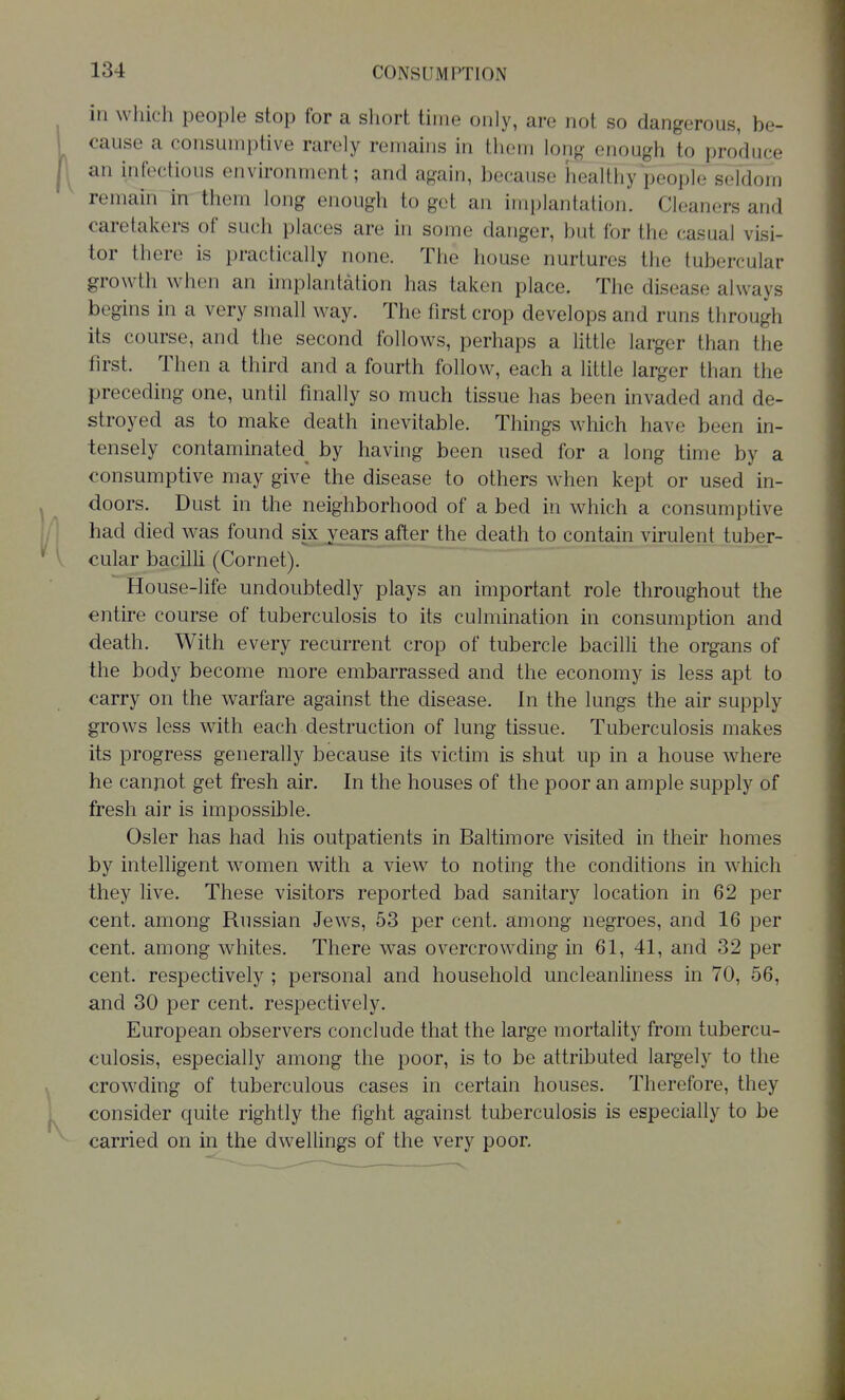 in which people stop for a short time only, are not so dangerous, be- cause a consumptive rarely remains in them long enough to produce an infectious environment; and again, because healthy people seldom remain in them long enough to get an implantation. Cleaners and caretakers of such places are in some danger, but for the casual visi- tor there is practically none. The house nurtures the tubercular growth when an implantation has taken place. The disease always begins in a very small way. The first crop develops and runs through its course, and the second follows, perhaps a little larger than the first. Then a third and a fourth follow, each a little larger than the preceding one, until finally so much tissue has been invaded and de- stroyed as to make death inevitable. Things which have been in- tensely contaminated by having been used for a long time by a consumptive may give the disease to others when kept or used in- doors. Dust in the neighborhood of a bed in which a consumptive had died was found six years^after the death to contain virulent tuber- cular bacilli (Cornet). House-life undoubtedly plays an important role throughout the entire course of tuberculosis to its culmination in consumption and death. With every recurrent crop of tubercle bacilli the organs of the body become more embarrassed and the economy is less apt to carry on the warfare against the disease. In the lungs the air supply grows less with each destruction of lung tissue. Tuberculosis makes its progress generally because its victim is shut up in a house where he canjiot get fresh air. In the houses of the poor an ample supply of fresh air is impossible. Osier has had his outpatients in Baltimore visited in their homes by intelligent women with a view to noting the conditions in which they live. These visitors reported bad sanitary location in 62 per cent, among Russian Jews, 53 per cent, among negroes, and 16 per cent, among whites. There was overcrowding in 61, 41, and 32 per cent, respectively ; personal and household uncleanliness in 70, 56, and 30 per cent, respectively. European observers conclude that the large mortality from tubercu- culosis, especially among the poor, is to be attributed largely to the crowding of tuberculous cases in certain houses. Therefore, they consider quite rightly the fight against tuberculosis is especially to be carried on in the dwellings of the very poor.