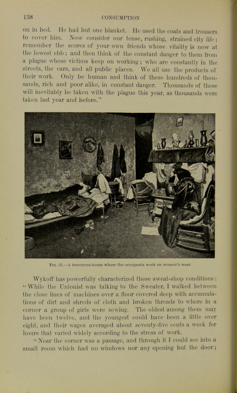 on in bed. He had but one blanket lie used the coats and trousers to cover hini. Now consider our tense, rusliiiig, strained city life; remember the scores of your own friends whose vitality is now at the lowest ebb; and then think of tlie constant danger to them from a plague whose victims keep on working; who are constantly in the streets, the cars, and all public places. We all use the products of their work. Only be human and tliink of these hundreds of thou- sands, rich and poor alike, in constant danger. Thousands of these will inevitably be taken with the plague this year, as thousands were taken last year and before. Fig. 35.—A tenement-house where the ocuupanis wuik on women's wear. Wykoff has powerfully characterized these sweat-shop conditions : While the Unionist was talking to the Sweater, I walked between the close lines of machines over a floor covered deep with accumula- tions of dirt and shreds of cloth and broken threads to where in a corner a group of girls were sewing. The oldest among them may have been twelve, and the youngest could have been a little over eight, and their wages averaged about seventy-five cents a week for hours that varied widely according to the stress of work. Near the corner was a passage, and through it I could see into a small room which had no windows nor any opening but the door;