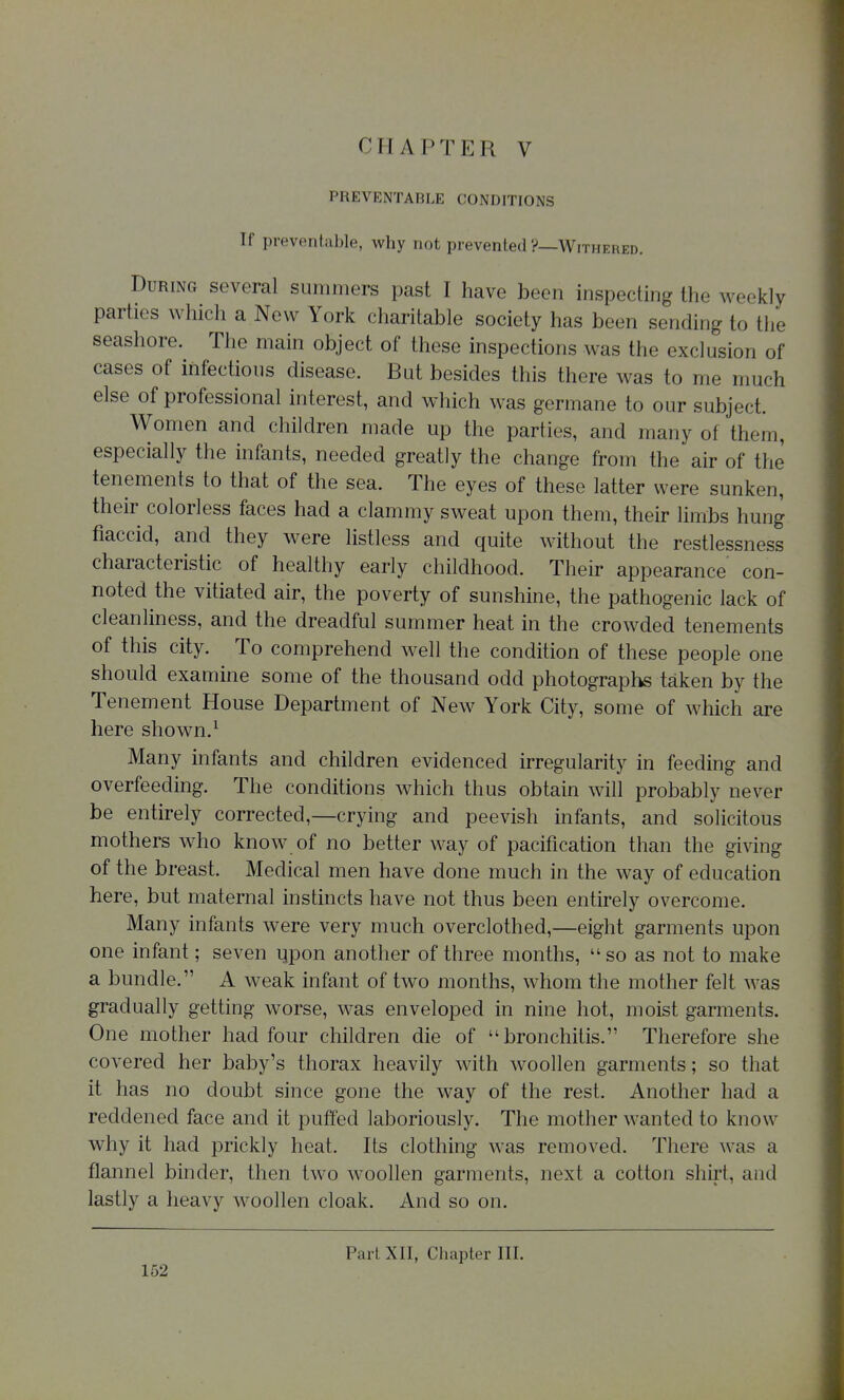 PREVENTABLE CONDITIONS If preventable, why not prevented ?—Withered. During several summers past I have been inspecting the weekly parties which a New York charitable society has been sending to the seashore. The main object of these inspections was the exclusion of cases of infectious disease. But besides this there was to me much else of professional interest, and which was germane to our subject. Women and children made up the parties, and many of them, especially the infants, needed greatly the change from the air of the tenements to that of the sea. The eyes of these latter were sunken, their colorless faces had a clammy sweat upon them, their limbs hung flaccid, and they were listless and quite without the restlessness characteristic of healthy early childhood. Their appearance con- noted the vitiated air, the poverty of sunshine, the pathogenic lack of cleanliness, and the dreadful summer heat in the crowded tenements of this city. To comprehend well the condition of these people one should examine some of the thousand odd photographs taken by the Tenement House Department of New York City, some of which are here shown.^ Many infants and children evidenced irregularity in feeding and overfeeding. The conditions which thus obtain will probably never be entirely corrected,—crying and peevish infants, and solicitous mothers who know of no better way of pacification than the giving of the breast. Medical men have done much in the way of education here, but maternal instincts have not thus been entirely overcome. Many infants were very much overclothed,—eight garments upon one infant; seven ijpon another of three months,  so as not to make a bundle. A weak infant of two months, whom the mother felt was gradually getting worse, was enveloped in nine hot, moist garments. One mother had four children die of bronchitis. Therefore she covered her baby's thorax heavily with woollen garments; so that it has no doubt since gone the way of the rest. Another had a reddened face and it puffed laboriously. The mother wanted to know why it had prickly heat. Its clothing was removed. There was a flannel binder, then two woollen garments, next a cotton shirt, and lastly a heavy woollen cloak. And so on. Part XII, Chapter III.