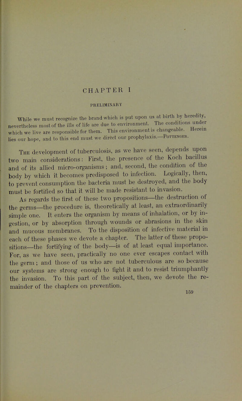 PRELIMINARY While we must recognize the brand which is put upon us at birth by heredity, nevertheless most of the ills of life are due to environment. The conditions under which we live are responsible for them. This environment is changeable. Herein lies our hope, and to this end must we direct our prophylaxis.—Pottenger. The development of tuberculosis, as we have seen, depends upon two main considerations: First, the presence of the Koch bacillus and of its allied micro-organisms; and, second, the condition of the body by which it becomes predisposed to infection. Logically, then, to prevent consumption the bacteria must be destroyed, and the body must be fortified so that it will be made resistant to invasion. As regards the tirst of these two propositions—the destruction of the germs—the procedure is, theoretically at least, an extraordinarily simple one. It enters the organism by means of inhalation, or by in- gestion, or by absorption through wounds or abrasions in the skin and mucous membranes. To the disposition of infective material in each of these phases we devote a chapter. The latter of these propo- sitions—the fortifying of the body—is of at least equal importance. For, as we have seen, practically no one ever escapes contact with the germ; and those of us who are not tuberculous are so because our systems are strong enough to fight it and to resist triumphantly the invasion. To this part of the subject, then, we devote the re- mainder of the chapters on prevention.