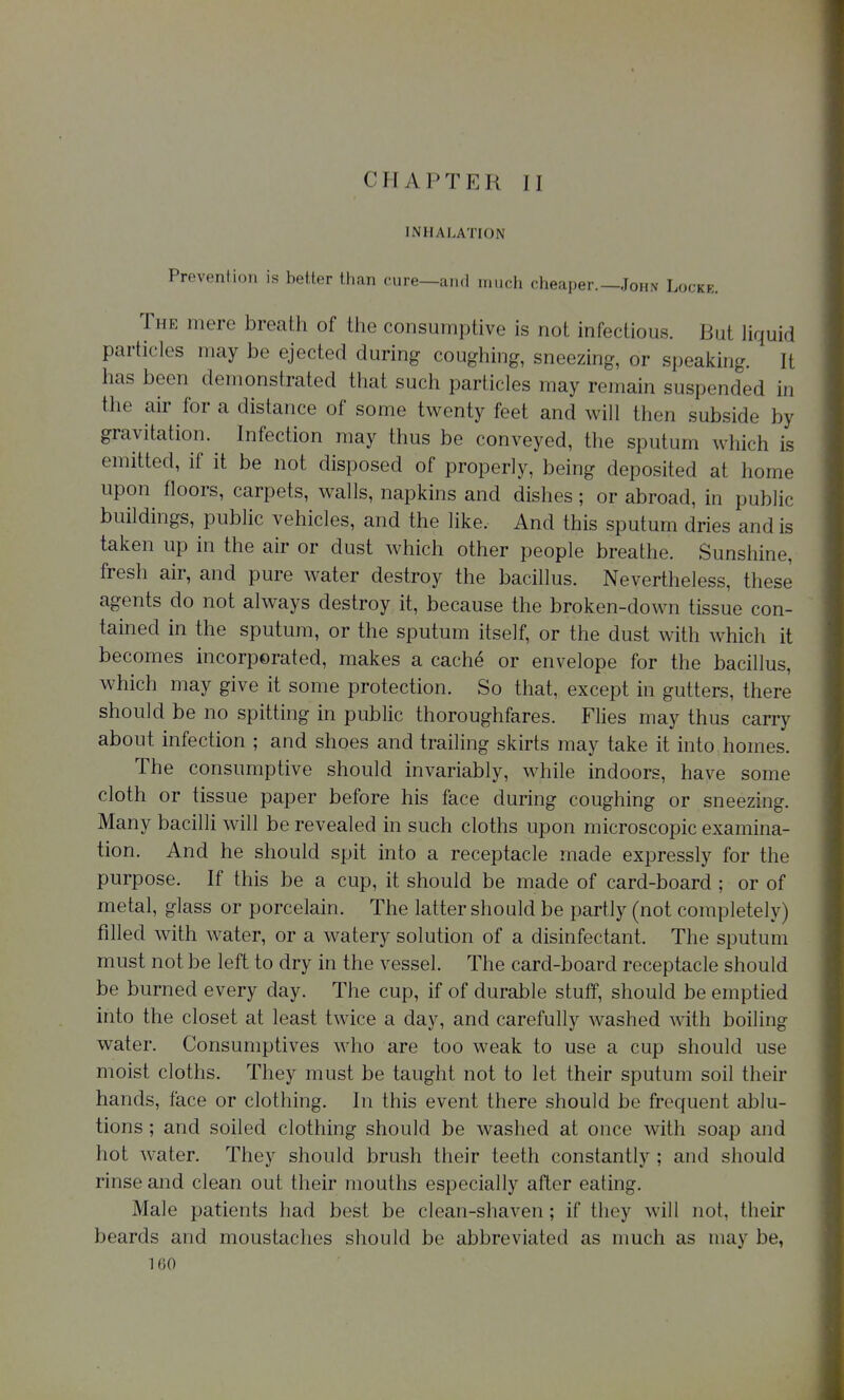 INHALATION Prevention is better than cure—and uuich cheaper.—John Locke. The mere breath of the consumptive is not infectious. But liquid particles may be ejected during coughing, sneezing, or speaking. It has been demonstrated that such particles may remain suspended in the air for a distance of some twenty feet and will then subside by gravitation. Infection may thus be conveyed, the sputum which is emitted, if it be not disposed of properly, being deposited at home upon floors, carpets, walls, napkins and dishes ; or abroad, in public buildings, public vehicles, and the like. And this sputum dries and is taken up in the air or dust which other people breathe. Sunshine, fresh air, and pure water destroy the bacillus. Nevertheless, these agents do not always destroy it, because the broken-down tissue con- tained in the sputum, or the sputum itself, or the dust with which it becomes incorporated, makes a cache or envelope for the bacillus, which may give it some protection. So that, except in gutters, there should be no spitting in public thoroughfares. Flies may thus carry about infection ; and shoes and trailing skirts may take it into homes. The consumptive should invariably, while indoors, have some cloth or tissue paper before his face during coughing or sneezing. Many bacilli will be revealed in such cloths upon microscopic examina- tion. And he should spit into a receptacle made expressly for the purpose. If this be a cup, it should be made of card-board ; or of metal, glass or porcelain. The latter should be partly (not completely) filled with water, or a watery solution of a disinfectant. The sputum must not be left to dry in the vessel. The card-board receptacle should be burned every day. The cup, if of durable stuff, should be emptied into the closet at least twice a day, and carefully washed with boiling water. Consumptives who are too weak to use a cup should use moist cloths. They must be taught not to let their sputum soil their hands, face or clothing. In this event there should be frequent ablu- tions ; and soiled clothing should be washed at once with soap and hot water. They should brush their teeth constantly ; and should rinse and clean out their mouths especially after eating, Male patients had best be clean-shaven; if they will not, their beards and moustaches should be abbreviated as much as may be,