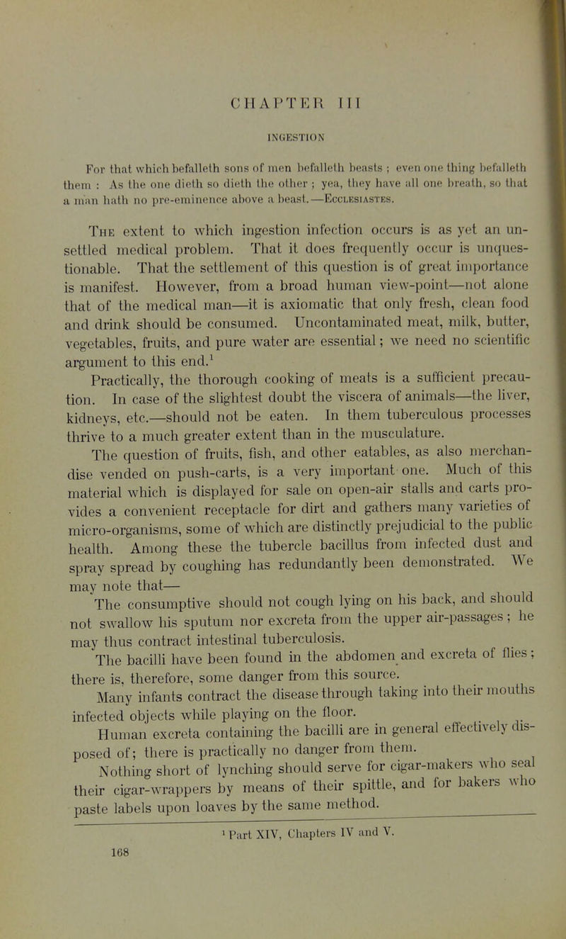 INGESTION For that which befalleth sons of men befalleth beasts ; even one thing befalleth them : As the one dieth so dielh tlie other ; yea, they have all one breath, so that a man hath no pre-eminence above a beast.—Ecclesiastes. The extent to which ingestion infection occurs is as yet an un- settled medical problem. That it does frequently occur is unques- tionable. That the settlement of this question is of great importance is manifest. However, from a broad human view-point—not alone that of the medical man—it is axiomatic that only fresh, clean food and drink should be consumed. Uncontaminated meat, milk, butter, vegetables, fruits, and pure water are essential; we need no scientific argument to this end.^ Practically, the thorough cooking of meats is a sufficient precau- tion. In case of the slightest doubt the viscera of animals—the liver, kidneys, etc.—should not be eaten. In them tuberculous processes thrive to a much greater extent than in the musculature. The question of fruits, fish, and other eatables, as also merchan- dise vended on push-carts, is a very important one. Much of this material which is displayed for sale on open-air stalls and carts pro- vides a convenient receptacle for dirt and gathers many varieties of micro-organisms, some of which are distinctly prejudicial to the public health. Among these the tubercle bacillus from infected dust and spray spread by coughing has redundantly been demonstrated. We may note that— The consumptive should not cough lying on his back, and should not swallow his sputum nor excreta from the upper air-passages ; he may thus contract intestinal tuberculosis. The bacilli have been found in the abdomen and excreta of flies; there is, therefore, some danger from this source. Many infants contract the disease through taking into their mouths infected objects while playing on the floor. Human excreta containing the bacilli are in general effectively dis- posed of; there is practically no danger from them. Nothing short of lynching should serve for cigar-makers who seal their cigar-wrappers by means of their spittle, and for bakers who paste labels upon loaves by the same method. 1 Part XIV, Chapters IV and V.