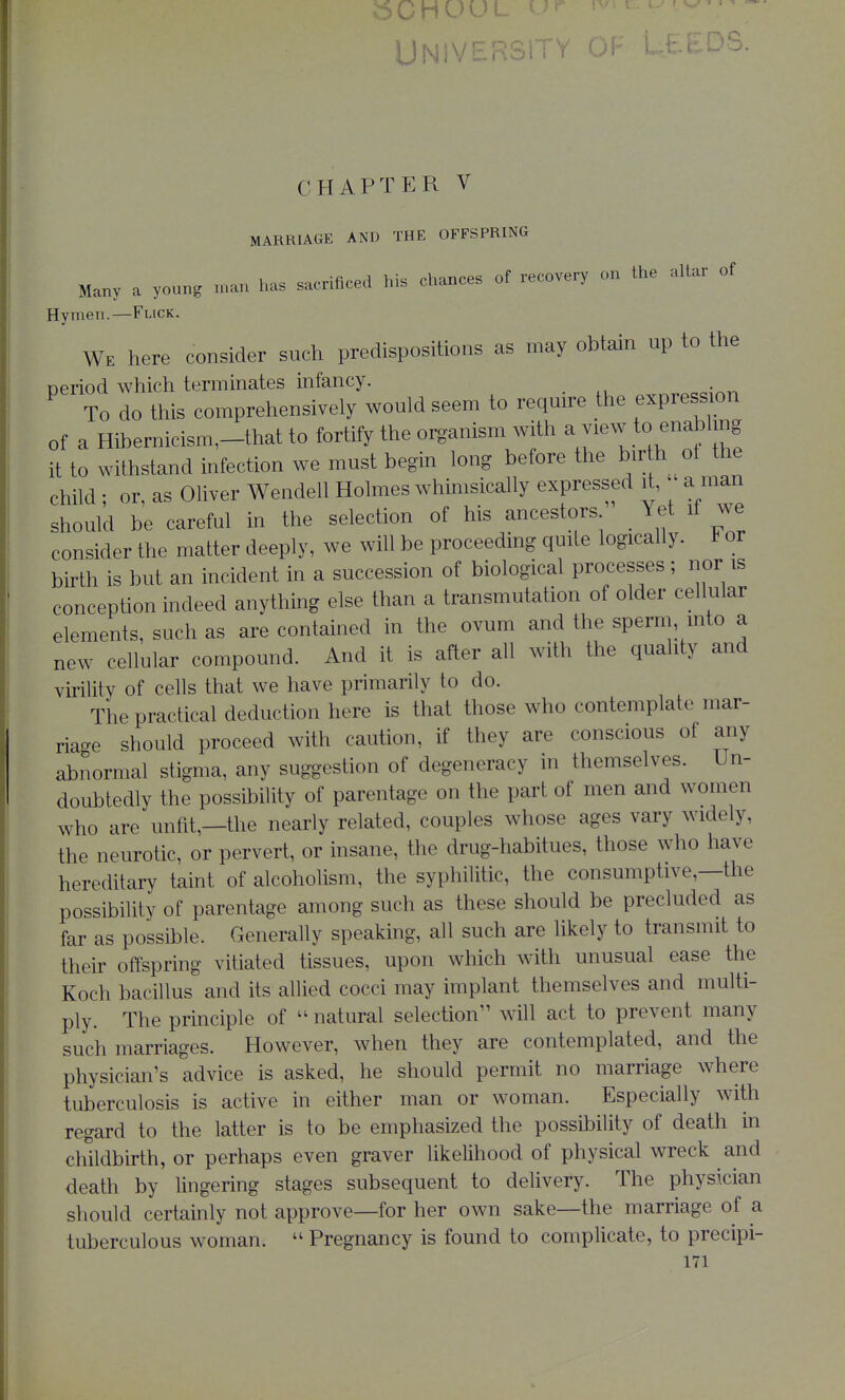 MARRIAGE AND THE OFFSPRING Many a young n.an has sacrificed his chances of recovery on the altar of Hymen.—Flick. We here consider such predispositions as may obtain up to the neriod which terminates infancy. To do this comprehensively would seem to require the expression of a Hibernicism,-that to fortify the organism with ^ f ^ ^^^^^j^ it to withstand infection we must begin long before the bir h ot the child ; or, as Oliver Wendell Holmes whimsically expressed li. a man should be careful in the selection of his ancestors Yet if we consider the matter deeply, we wiU be proceeding quite logically, b or birth is but an incident in a succession of biological processes; nor is conception indeed anything else than a transmutation of older cellular elements, such as are contained in the ovum and the sperm into a new cellular compound. And it is after all with the quality and virility of cells that we have primarily to do. The practical deduction here is that those who contemplate mar- riage should proceed with caution, if they are conscious of any abnormal stigma, any suggestion of degeneracy in themselves. Un- doubtedly the possibility of parentage on the part of men and women who are unfit,—the nearly related, couples whose ages vary widely, the neurotic, or pervert, or insane, the drug-habitues, those who have hereditary taint of alcoholism, the syphilitic, the consumptive,—the possibility of parentage among such as these should be precluded as far as possible. Generally speaking, all such are likely to transmit to their offspring vitiated tissues, upon which with unusual ease the Koch bacillus and its allied cocci may implant themselves and multi- ply. The principle of natural selection will act to prevent many such marriages. However, when they are contemplated, and the physician's advice is asked, he should permit no marriage where tuberculosis is active in either man or woman. Especially with regard to the latter is to be emphasized the possibility of death in childbirth, or perhaps even graver likelihood of physical wreck and death by lingering stages subsequent to deUvery. The physician should certainly not approve—for her own sake—the marriage of a tuberculous woman.  Pregnancy is found to complicate, to precipi-