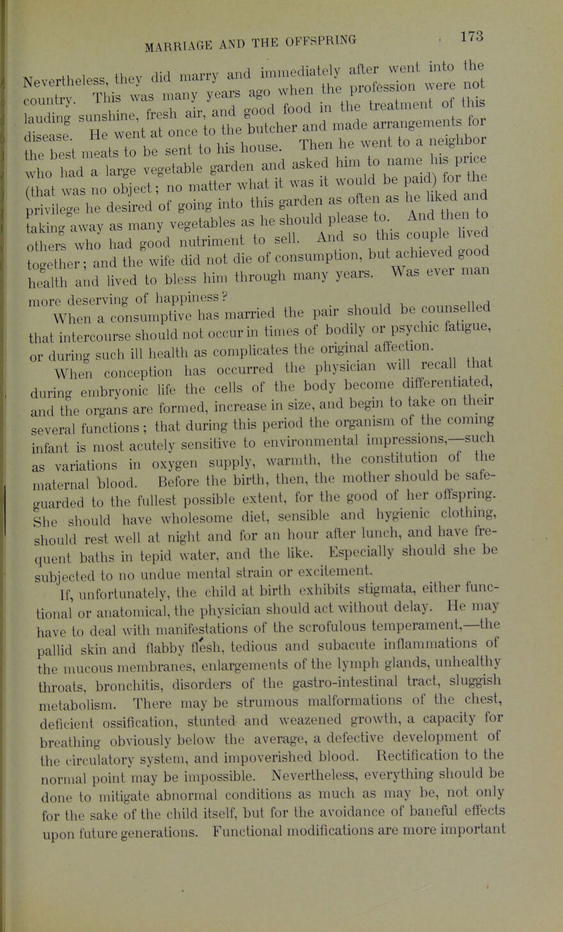 Nevertheless, they did marry and ^e^ely^ ^ not country. This was many years ago when M^^^^^^^^ ^^.^ ift:;t!itri:;t?^^^ t^best m^ats to be sent to his house. Then he went to a neighbor who tad a lar^^ vegetable garden and asked him to name his price Tthat was no object; no matter what it was it would be paid for the ^^^^e^of going into this garden as often as he liked and taMn' away as many vegetables as he should please to._ And th n to others who had good nutriment to sell. And so this couple lived ttetLr; and the wife did not die of consumption, but achieved good health aM lived to bless hin. through many years. Was ever man ^^Wrrl:lS M:married the pair should be counselled that intercourse should not occur in times of bodily or psychic fatigue, or during such ill health as complicates the original affec ion. When conception has occurred the physician will recal that during embryonic life the cells of the body become differentiated, and the organs are formed, increase in size, and begin to take on their several functions; that during this period the organism of the coming infant is most acutely sensitive to environmental impressions,—such as variations in oxygen supply, warmth, the constitution of the maternal blood. Before the birth, then, the mother should be sale- guarded to the fullest possible extent, for the good of her offspring. She should have wholesome diet, sensible and hygienic clothmg, should rest well at night and for an hour after lunch, and have fre- quent baths in tepid water, and the like. Especially should she be subjected to no undue mental strain or excitement. If, unfortunately, the child at birth exhibits stigmata, either func- tional or anatomical, the physician should act without delay. He may have to deal with manifestations of the scrofulous temperament,—the pallid skin and flabby flesh, tedious and subacute inflammations of the mucous membranes, enlargements of the lymph glands, unhealthy throats, bronchitis, disorders of the gastro-intestinal tract, sluggish metabolism. There may be strumous malformations of the chest, deficient ossification, stunted and weazened growth, a capacity for breathing obviously below the average, a defective development of the circulatory system, and impoverished blood. Rectification to the normal point may be impossible. Nevertheless, everything should be done to mitigate abnormal conditions as much as may be, not only for the sake of the child itself, but for the avoidance of baneful effects upon future generations. Functional modifications are more important