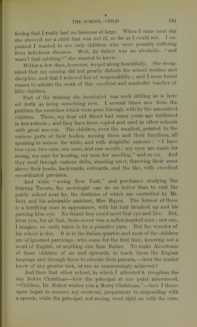 feeling that I really had no business at large. When I came next day she showed me a child that was not ill, so far as I could see. I ex- plained I wanted to see only children who were possibly suffering from infectious diseases. Well, its father was an alcoholic, and wasn't that catching? she wanted to know. Within a few days, however, we got along beautifully. She recog- nized that my coming did not greatly disturb the school routine and discipline, and that I relieved her of responsibility ; and I soon found reason to admire the work of this excellent and masterful teacher of little children. Part of the training she inculcated was such drilling as is here set forth as being something new. I several times saw from the platform the exercises which were gone through with by the assembled children. These, my dear old friend had many years ago instituted in her schools ; and they have been copied and used in other schools with great success. The children, even the smallest, pointed to the various parts of their bodies, naming them and their functions, all speaking in unison the while, and with delightful cadence : I have two eyes, two ears, one nose, and one mouth; my eyes are made for seeing, my ears for hearing, my nose for smelling, and so on. And they went through various drills, standing erect, throwing their arms above their heads, backwards, outwards, and the like, with excellent co-ordinated precision. And while  seeing New York, and perchance studying the Subway Tavern, the sociologist can do no better than to visit the public school near by, the destinies of which are controlled by Mr. Doty and his admirable assistant, Miss Hayes. The former of these is a terrifying man in appearance, with his hair brushed up and his piercing blue eye. No truant boy could meet that eye and live. But, bless you, for all that, there never was a softer-hearted man ; nor one, I imagine, so easily taken in by a plaintive yarn. But the wonder of his school is this. It is in the Italian quarter, and most of the children are of ignorant parentage, who come for the first time, knowing not a word of English, or anything else than Italian. To make Americans of these children of six and upwards, to teach them the English language and through them to educate their parents,—does the reader know of any greater task, or one so unassumingly achieved ? And then that other school, in which I attended'a reception the day before Christmas—how the principal at one point announced,  Children, Dr. Huber wishes you a Merry Christmas,—how I there- upon began to remove my overcoat, preparatory to responding with a speech, while the principal, not seeing, went right on with the cere-