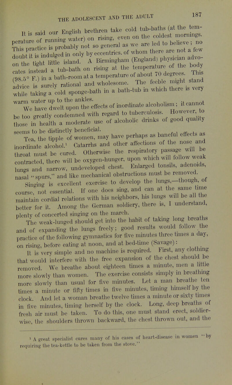 I hHtt indulged in only by eccentrics, of whom there are not a few 'rthe t ht Me isla-ci/ I Birmingham (England, physician advo Is insfead a tub-bath on rising at the te^^f-;^^^; /qs ^° F Un a batli-room at a temperature of about 70 degrees i ni idvice is urely rational and wholesome. The feeble nnght stand whTeMking a cold sponge-bath in a bath-tub in wh>ch there .s very ;e\t:XXrtteffec^^ be tr greatly condemned with regard to tuberculosis. However o those in heaUh a moderate use of alcoholic drinks of good quahty seems to be distinctly beneficial. , . i Tea the tipple of women, may have perhaps as baneful effects as inord n^te alcohol/ Catarrhs and other affections of the nose and throat must be cured. Otherwise the respiratory P-ag^^^ contracted, there will be oxygen-hunger, upon ^^^ich will follow we^^^^ lungs and narrow, undeveloped chest. Enlarged tonsils, adenoids, nasal spurs, and like mechanical obstructions must be removed. Sinc^ing is excellent exercise to develop the lungs,-though, of course,^.ot essential. If one does sing, and can at the ^ame time maintain cordial relations with his neighbors, his lungs will be all the better for it. Among the German soldiery, there is, I understand, plenty of concerted singing on the march. The weak-lunged should get into the habit of takmg long breaths and of expanding the lungs freely; good results would follow the practice of the following gymnastics for five minutes three times a day, on rising, before eating at noon, and at bed-time (Savage): It is very simple and no machine is required. First, any clothing that would interfere with the free expansion of the chest should be removed We breathe about eighteen times a minute, men a little more slowly than women. The exercise consists simply in breathing more slowly than usual for five minutes. Let a man breathe ten times a minute or fiffy times in five minutes, timing himself by the clock And let a woman breathe twelve times a minute or sixty times in five minutes, timing herself by the clock. Long, deep breaths of fresh air must be taken. To do this, one must stand erect, soldier- wise, the shoulders thrown backward, the chest thrown out, and the 1 A great specialist cures many of his cases of heart-disease in women by requiring the tea-kettle to be taken from the stove.