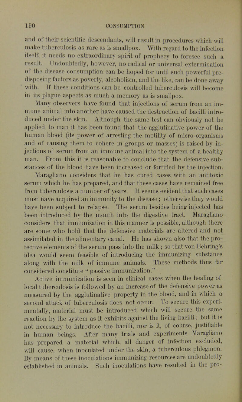 and of their scientific descendants, will result in procedures which will make tuberculosis as rare as is smallpox. With regard to the infection itself, it needs no extraordinary spirit of prophecy to foresee such a result. Undoubtedly, however, no radical or universal extermination of the disease consumption can be hoped for until such powerful pre- disposing factors as poverty, alcoholism, and the like, can be done away with. If these conditions can be controlled tuberculosis will become in its plague aspects as much a memory as is smallpox. Many observers have found that injections of serum from an im- mune animal into another have caused the destruction of bacilli intro- duced under the skin. Although the same test can obviously not be appUed to man it has been found that the agglutinative power of the human blood (its power of arresting the motility of micro-organisms and of causing them to cohere in groups or masses) is raised by in- jections of serum from an immune animal into the system of a healthy man. From this it is reasonable to conclude that the defensive sub- stances of the blood have been increased or fortified by the injection. Maragliano considers that he has cured cases with an antitoxic serum which he has prepared, and that these cases have remained free from tuberculosis a number of years. It seems evident that such cases must /lave acquired an immunity to the disease ; otherwise they would have been subject to relapse. The serum besides being injected has been introduced by the mouth into the digestive tract. Maragliano considers that immunization in this manner is possible, although there are some who hold that the defensive materials are altered and not assimilated in the alimentary canal. He has shown also that the pro- tective elements of the serum pass into the milk; so that von Behring's idea would seem feasible of introducing the immunizing substance along with the milk of immune animals. These methods thus far considered constitute  passive immunization. Active immunization is seen in clinical cases when the healing of local tuberculosis is followed by an increase of the defensive power as measured by the agglutinative property in the blood, and in which a second attack of tuberculosis does not occur. To secure this experi- mentally, material must be introduced which will secure the same reaction by the system as it exhibits against the living bacilli; but it is not necessary to introduce the bacilli, nor is it, of course, justifiable in human beings. After many trials and experiments Maragliano has prepared a material which, all danger of infection excluded, will cause, when inoculated under the skin, a tuberculous phlegmon. By means of these inoculations immunizing resources are undoubtedly established in animals. Such inoculations have resulted in the pro-