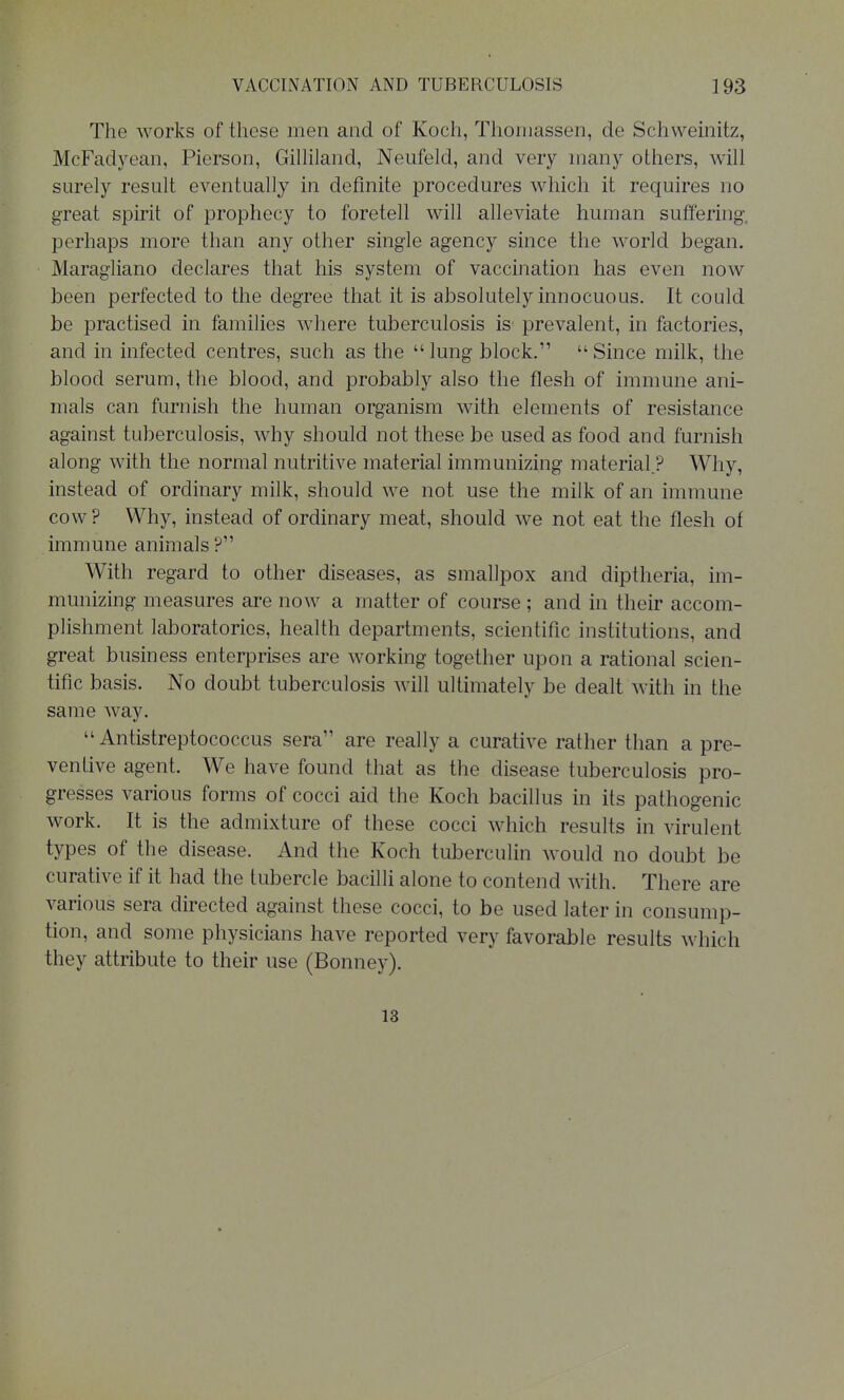 The works of these men and of Koch, Thoniassen, de Schwemitz, McFadyean, Pierson, Gilhland, Neufeld, and very many others, will surely result eventually in definite procedures which it requires no great spirit of prophecy to foretell will alleviate human suffering, perhaps more than any other single agency since the world began. Maragliano declares that his system of vaccination has even now been perfected to the degree that it is absolutely innocuous. It could be practised in families where tuberculosis is prevalent, in factories, and in infected centres, such as the lung block. Since milk, tlie blood serum, the blood, and probably also the flesh of immune ani- mals can furnish the human organism with elements of resistance against tuberculosis, why should not these be used as food and furnish along with tlie normal nutritive material immunizing material.? Why, instead of ordinary milk, should we not use the milk of an immune cow ? Why, instead of ordinary meat, should we not eat the flesh of immune animals With regard to other diseases, as smallpox and diptheria, im- munizing measures are now a matter of course ; and in their accom- plishment laboratories, health departments, scientific institutions, and great business enterprises are working together upon a rational scien- tific basis. No doubt tuberculosis will ultimately be dealt with in the same way.  Antistreptococcus sera are really a curative rather than a pre- ventive agent. We have found that as the disease tuberculosis pro- gresses various forms of cocci aid the Koch bacillus in its pathogenic work. It is the admixture of these cocci which results in virulent types of the disease. And the Koch tuberculin would no doubt be curative if it had the tubercle bacilli alone to contend with. There are various sera directed against these cocci, to be used later in consump- tion, and some physicians have reported very favorable results which they attribute to their use (Bonnej-). 13