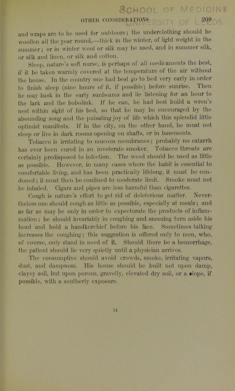 OTHER CONSIDERATIONS and wraps are to be used for outdoors; ttie underclothing should be woollen all the year round—thick in the winter, of light weight in the sunniier; or in winter wool or silk may be used, and in summer silk, or silk and hnen, or silk and cotton. Sleep, nature's soft nurse, is perhaps of all medicaments the best, if it be taken warmly covered at the temperature of the air without the house. In the country one had best go to bed very early in order to finish sleep (nine hours of it, if possible) before sunrise. Then he may bask in the early sunbeams and lie listening for an hour to the lark and the bobolink. If he can, he had best build a wren's nest within sight of his bed, so that he may be encouraged by the abounding song and the pulsating joy of life which this splendid little optimist manifests. If in the city, on the other hand, he must not sleep or live in dark rooms opening on shafts, or in basements. Tobacco is irritating to mucous membranes; probably no catarrh has ever been cured in an inveterate smoker. Tobacco throats are certainly predisposed to infection. The weed should be used as little as possible. However, in many cases where the habit is essential to comfortable living, and has been practically lifelong, it nmst be con- doned ; it must then be confined to moderate limit. Smoke must not be inhaled. Cigars and pipes are less harmful than cigarettes. Cough is nature's effort to get rid of deleterious matter. Never- theless one should cough as little as possible, especially at meals; and as far as may be only in order to expectorate the products of inflam- mation ; he should invariably in coughing and sneezing turn aside his head and hold a handkerchief before his face. Sometimes talking increases the coughing; this suggestion is offered only to men, who, of course, only stand in need of it. Should there be a hemorrhage, the patient should lie very cjuietly until a physician arrives. The consumptive should avoid crowds, smoke, irritating vapors, dust, and dampness. His house should be built not upon damp, clayey soil, but upon porous, gravelly, elevated dry soil, or a ilope, if possible, with a southerly exposure. 14