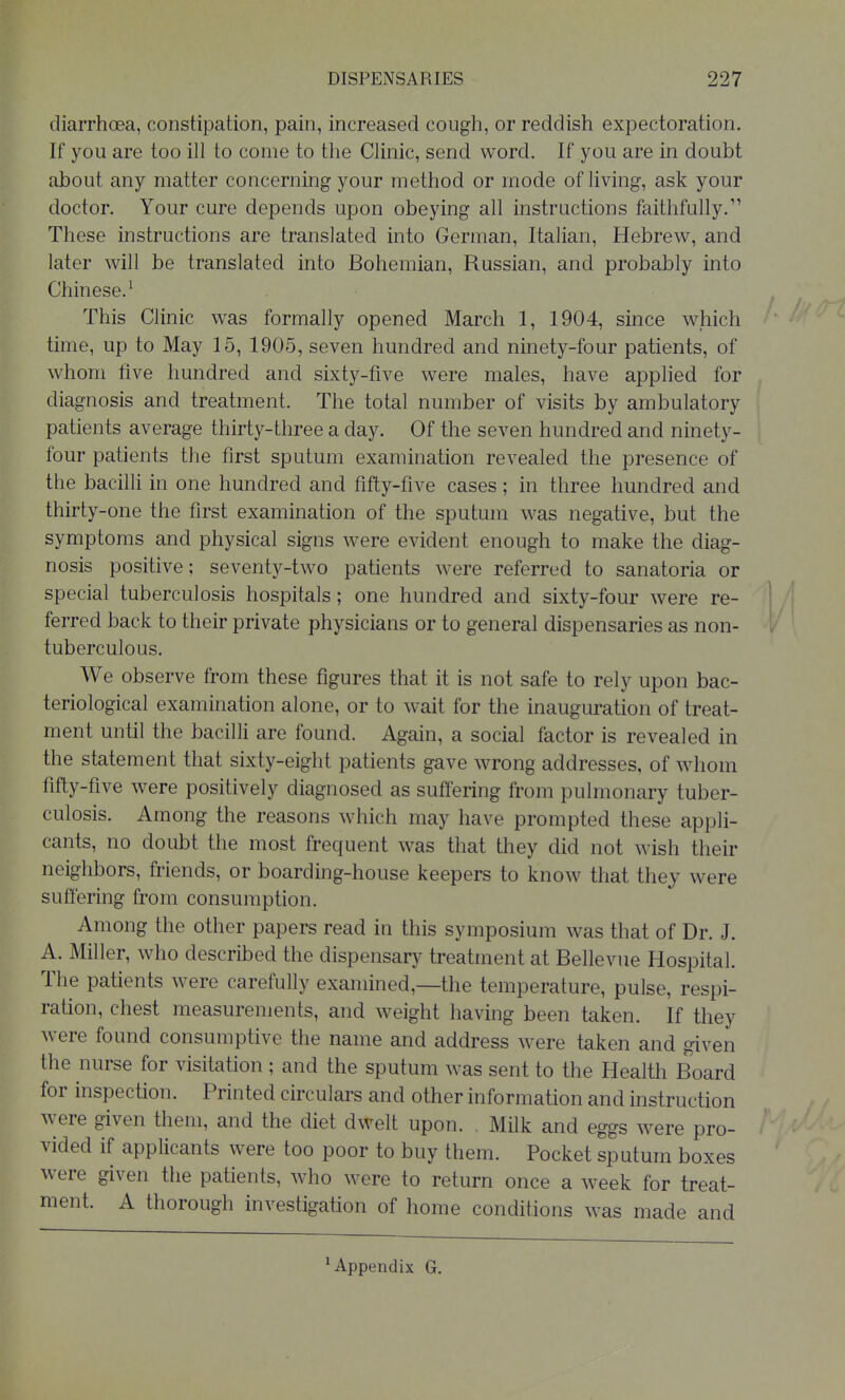 diarrhoea, constipation, pain, increased cough, or reddish expectoration. If you are too ill to come to the Clinic, send word. If you are in doubt about any matter concerning your method or mode of living, ask your doctor. Your cure depends upon obeying all instructions faithfully. These instructions are translated into German, Italian, Hebrew, and later will be translated into Bohemian, Russian, and probably into Chinese.' This Clinic was formally opened March 1, 1904, since which time, up to May 15, 1905, seven hundred and ninety-four patients, of whom five hundred and sixty-five were males, have applied for diagnosis and treatment. The total number of visits by ambulatory patients average thirty-three a day. Of the seven hundred and ninety- four patients the first sputum examination revealed the presence of the bacilli in one hundred and fifty-five cases; in three hundred and thirty-one the first examination of the sputum was negative, but the symptoms and physical signs were evident enough to make the diag- nosis positive; seventy-two patients were referred to sanatoria or special tuberculosis hospitals; one hundred and sixty-four were re- ^ ferred back to their private physicians or to general dispensaries as non- tuberculous. We observe from these figures that it is not safe to rely upon bac- teriological examination alone, or to wait for the inauguration of treat- ment until the bacilli are found. Again, a social factor is revealed in the statement that sixty-eight patients gave wrong addresses, of whom fifty-five were positively diagnosed as suffering from pulmonary tuber- culosis. Among the reasons which may have prompted these appli- cants, no doubt the most frequent was that they did not wish their neighbors, friends, or boarding-house keepers to know that they were suffering from consumption. Among the other papers read in this symposium was that of Dr. J. A. Miller, who described the dispensary treatment at Bellevue Hospital. The patients were carefully examined,—the temperature, pulse, respi- ration, chest measurements, and weight having been taken. If they were found consumptive the name and address were taken and given the nurse for visitation ; and the sputum was sent to the Health Board for inspection. Printed circulars and other information and instruction were given them, and the diet dwelt upon. . Milk and eggs were pro- vided if applicants were too poor to buy them. Pocket sputum boxes were given the patients, who were to return once a week for treat- ment. A thorough investigation of home conditions was made and ^Appendix G.