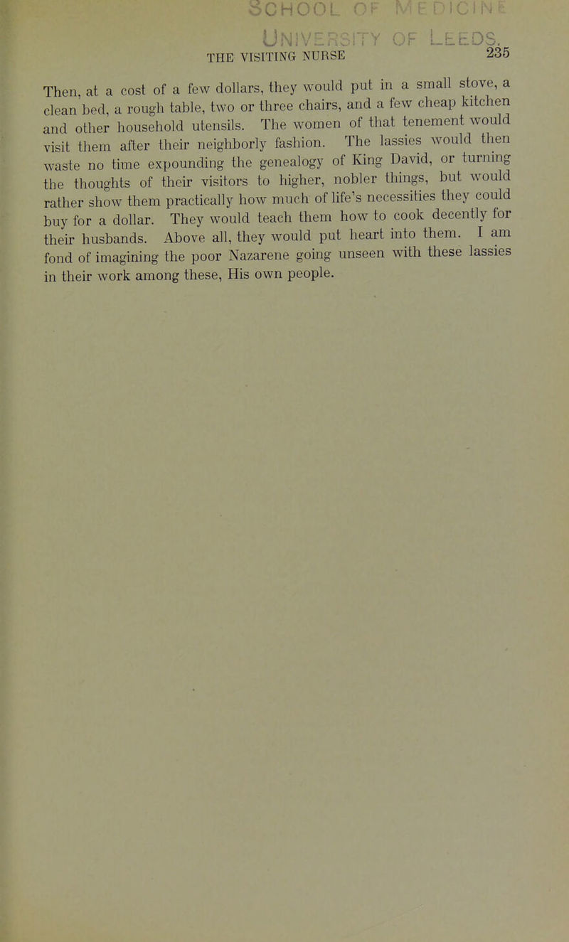 SCHOOL DICINt UNIVE;.,. ..r ^r.L_Ub. THE VISITING NURSE 235 Then at a cost of a few dollars, they would put in a small stove, a clean'bed, a rough table, two or three chairs, and a few cheap kitchen and other household utensils. The women of that tenement would visit them after their neighborly fashion. The lassies would then waste no time expounding the genealogy of King David, or turnmg the thoughts of their visitors to higher, nobler things, but would rather show them practically how much of life's necessities they could buy for a dollar. They would teach them how to cook decently for their husbands. Above all, they would put heart into them. I am fond of imagining the poor Nazarene going unseen with these lassies in their work among these. His own people.