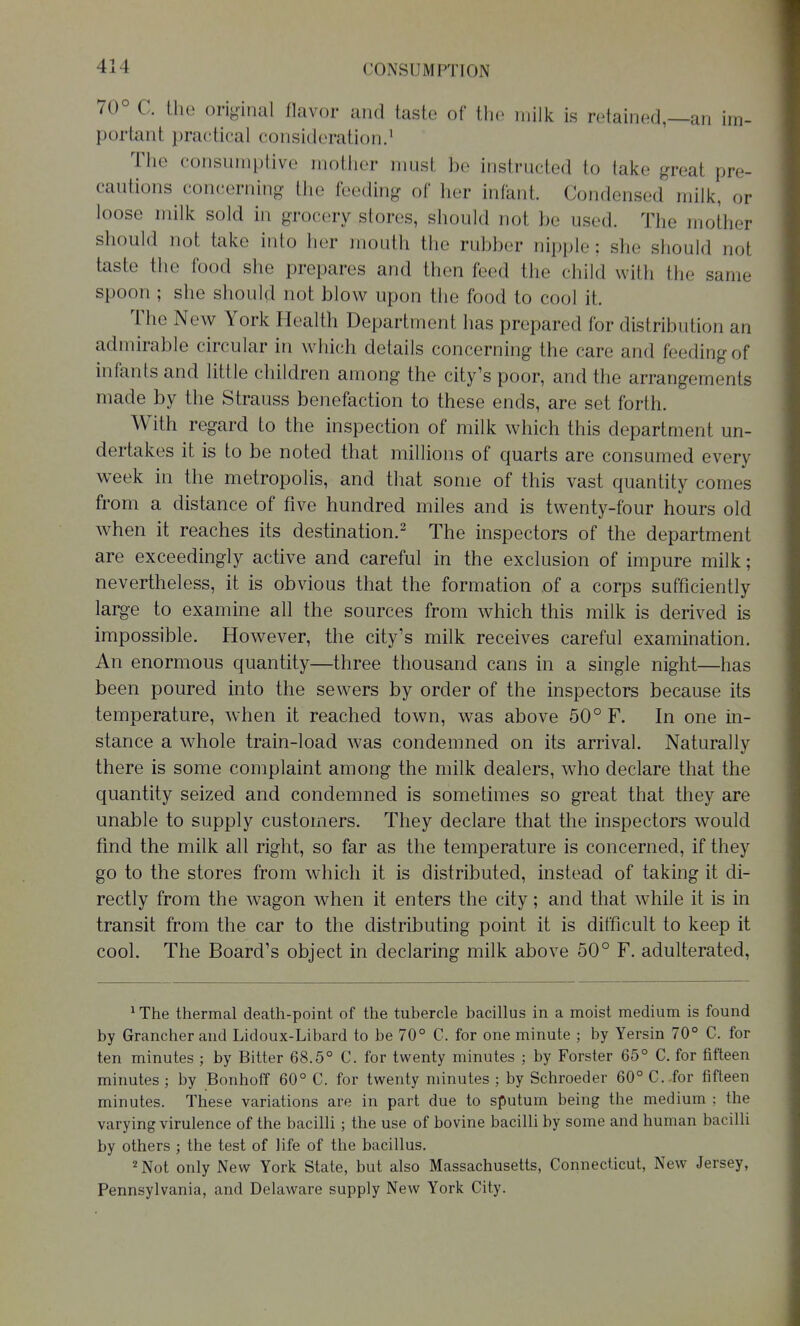 70° C. the original flavor and taste of the milk is retained,—an im- portant practical consideration.' The consumptive mother nmst be instructed to take great pre- cautions concerning the feeding of her infant. Condensed milk, or loose milk sold in grocery stores, should not be used. The mother should not take into her mouth the rubber nipple; she should not taste the food she prepares and then feed the child with the same spoon ; she should not blow upon the food to cool it. The New York Health Department has prepared for distribution an admirable circular in which details concerning the care and feeding of infants and little children among the city's poor, and the arrangements made by the Strauss benefaction to these ends, are set forth. With regard to the inspection of milk which this department un- dertakes it is to be noted that millions of quarts are consumed every week in the metropolis, and that some of this vast quantity comes from a distance of five hundred miles and is twenty-four hours old when it reaches its destination.^ The inspectors of the department are exceedingly active and careful in the exclusion of impure milk; nevertheless, it is obvious that the formation of a corps sufficiently large to examine all the sources from which this milk is derived is impossible. However, the city's milk receives careful examination. An enormous quantity—three thousand cans in a single night—has been poured into the sewers by order of the inspectors because its temperature, when it reached town, was above 50° F. In one in- stance a whole train-load was condemned on its arrival. Naturally there is some complaint among the milk dealers, who declare that the quantity seized and condemned is sometimes so great that they are unable to supply customers. They declare that the inspectors would find the milk all right, so far as the temperature is concerned, if they go to the stores from which it is distributed, instead of taking it di- rectly from the wagon when it enters the city; and that while it is in transit from the car to the distributing point it is difficult to keep it cool. The Board's object in declaring milk above 50° F. adulterated, ^ The thermal death-point of the tubercle bacillus in a moist medium is found by Grancher and Lidoux-Libard to be 70° C. for one minute ; by Yersin 70° C. for ten minutes ; by Bitter 68.5° C. for twenty minutes ; by Forster 65° C. for fifteen minutes ; by Bonhoff 60° C. for twenty minutes ; by Schroeder 60° C. for fifteen minutes. These variations are in part due to sputum being the medium ; the varying virulence of the bacihi; the use of bovine bacilli by some and human bacilli by others ; the test of life of the bacillus. ^ Not only New York State, but also Massachusetts, Connecticut, New Jersey, Pennsylvania, and Delaware supply New York City.