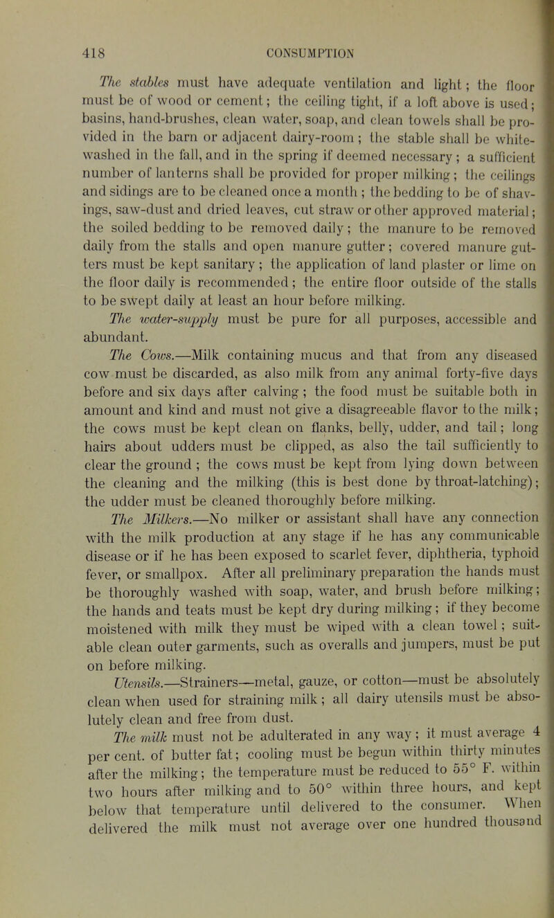 The stables must have adequate ventilation and light; the floor must be of wood or cement; the ceiling tight, if a loft above is used; basins, hand-brushes, clean water, soap, and clean towels shall be pro- vided in the barn or adjacent dairy-room; the stable shall be white- washed in the fall, and in the spring if deemed necessary ; a sufficient number of lanterns shall be provided for proper milking; the ceilings and sidings are to be cleaned once a month ; the bedding to be of shav- ings, saw-dust and dried leaves, cut straw or other approved material; the soiled bedding to be removed daily; the manure to be removed daily from the stalls and open manure gutter; covered manure gut- ters must be kept sanitary ; the application of land plaster or lime on the floor daily is recommended; the entire floor outside of the stalls to be swept daily at least an hour before milking. The water-supply must be pure for all purposes, accessible and abundant. The Cows.—Milk containing mucus and that from any diseased cow must be discarded, as also milk from any animal forty-five days before and six days after calving ; the food must be suitable both in amount and kind and must not give a disagreeable flavor to the milk; the cows must be kept clean on flanks, belly, udder, and tail; long hairs about udders must be clipped, as also the tail sufficiently to clear the ground ; the cows must be kept from lying down between the cleaning and the milking (this is best done by throat-latching); the udder must be cleaned thoroughly before milking. The Milkers.—No milker or assistant shall have any connection with the milk production at any stage if he has any communicable disease or if he has been exposed to scarlet fever, diphtheria, typhoid fever, or smallpox. After all preliminary preparation the hands must be thoroughly washed with soap, water, and brush before milking; the hands and teats must be kept dry during milking ; if they become moistened with milk they must be wiped with a clean towel; suit^ able clean outer garments, such as overalls and jumpers, must be put on before milking. ZJifensife.—Strainers—metal, gauze, or cotton—must be absolutely clean when used for straining milk; all dairy utensils must be abso- lutely clean and free from dust. The milk must not be adulterated in any way; it must average 4 per cent, of butter fat; cooling must be begun within thirty minutes after the milking; the temperature must be reduced to 55° F. within two hours after milking and to 50° within three hours, and kept below that temperature until delivered to the consumer. When delivered the milk must not average over one hundred thousand